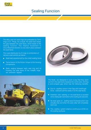 Sealing Function
The alloy cast iron seal rings are preloaded by Torric
rings or O - Rings. As a result, the axial load closes
the gap between the seal faces, which leads to the
sealing function. The relative movement in
circumferential direction is only taken place between
the seal faces.
Axial load experienced by the metal sealing faces.
Transmission of the friction torque to the housing
components.
Static sealing between each seal ring and its
housing. The seal faces of the metallic rings
are precision lapped.
The Load distribution by O rings is combinition of
various Load vectors as below -
The Seals are designed in such a way that they open
out from the seal faces towards the centre axis, forming
a cone-shaped gap which has the following beneﬁts:
Due to capillary action in the Gap and centrifugal
force , lubricant admits easily in to the seal faces.
Potential cold welding of the seal faces is avoided
since Adequate lubrication and cooling are assured.
As wear goes on , sealing band increases and it can
virtually only end when the seal collar will completely
worn out.
This sealing system retains a continuous oil film on
the sealing surfaces.
© SAP PARTS India.4
 