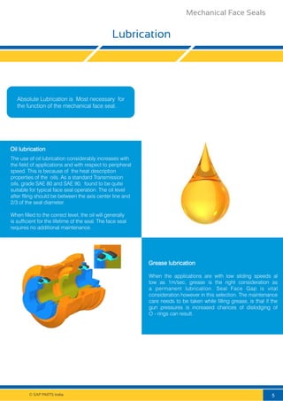 © SAP PARTS India.
Lubrication
Absolute Lubrication is Most necessary for
the function of the mechanical face seal.
The use of oil lubrication considerably increases with
the field of applications and with respect to peripheral
speed. This is because of the heat description
properties of the oils. As a standard Transmission
oils, grade SAE 80 and SAE 90, found to be quite
suitable for typical face seal operation. The oil level
after flling should be between the axis center line and
2/3 of the seal diameter.................................................
When ﬁlled to the correct level, the oil will generally
is sufficient for the lifetime of the seal. The face seal
requires no additional maintenance.
Oil lubrication
When the applications are with low sliding speeds al
low as 1m/sec, grease is the right consideration as
a permanent lubrication. Seal Face Gap is vital
consideration however in this selection. The maintenance
care needs to be taken while filling grease, is that if the
gun pressures is increased chances of dislodging of
O - rings can result.
Grease lubrication
5
Mechanical Face Seals
 