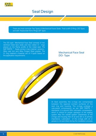 Seal Design
Mechanical Face Seal
DO- Type
The DO type Mechanical Face Seal consists of two
identical metal face seals and two rubber O - rings
placed on the Ramp profile of the metal seal. The
SAP PARTS ™ Seals comes in two material versions -
Alloy cast iron and Alloy Forged Steel grades. The
O- ring material s however are of 4 types based on
the application requirements
At Seal assembly the o-rings are compressed
between the tapered contact surfaces of the
seal ring and housing. The o-rings undergo a
calculated compression as per SAP PARTS ™
standards it is around 25% volumetric compression,
which is critical for proper operation of the sealing
system Also the overall system Cleanliness of the
o-rings and housing free of oil and dirt is of primary
importance. Lubrication of the o-rings with oil or
grease is not permitted during the installation process
There are most comman Two Types of Mechanical Faces Seals. That is with O Ring ( DO Type)
and with Trapezoidal Torric Rings (DF Type) .
© SAP PARTS India.6
 