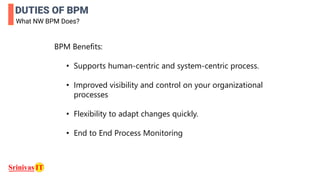 DUTIES OF BPM
What NW BPM Does?
BPM Benefits:
• Supports human-centric and system-centric process.
• Improved visibility and control on your organizational
processes
• Flexibility to adapt changes quickly.
• End to End Process Monitoring
 