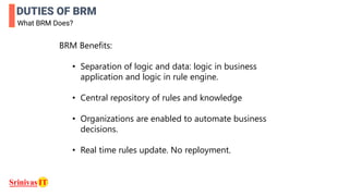 DUTIES OF BRM
What BRM Does?
BRM Benefits:
• Separation of logic and data: logic in business
application and logic in rule engine.
• Central repository of rules and knowledge
• Organizations are enabled to automate business
decisions.
• Real time rules update. No reployment.
 