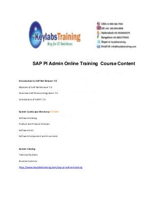 SAP PI Admin Online Training Course Content
Introduction to SAP Net Weaver 7.0
Modules of SAP Net Weaver 7.0
Overview SAP Process Integration 7.0
Architecture of SAP PI 7.0
System Landscape Directory:KEYLABS
Software Catalog
Product and Product Versions
Software Unit
Software Component and its versions
System Catalog
Technical Systems
Business Systems
http://www.keylabstraining.com/sap-pi-online-training
 