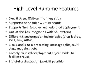 High-Level Runtime Features
• Sync & Async XML-centric integration
• Supports the popular WS-* standards
• Supports ‘hub & spoke’ and federated deployment
• Out-of-the-box integration with SAP systems
• Different transformation technologies (drag & drop,
XSLT, Java, ABAP)
• 1-to-1 and 1-to-n processing, message splits, multi-
stage mappings, etc.
• Loosely-coupled development object model to
facilitate reuse
• Stateful orchestration (avoid if possible)
 