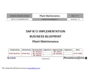 Vedanta Alumina Limited Plant Maintenance Page 1 of 1
SAP ECC 5.0 IMPLEMENTATION Business Process Blueprint Version No - 1.3
CONFIDENTIAL
SAP R/3 IMPLEMENTATION
BUSINESS BLUEPRINT
Plant Maintenance
Prepared by Checked by Reviewed By Signature Approved By Signature Date
Mr. Krishna Mr. Swain
Mr. Coumar Mr. KanadaVishal Rathore Pinaki Roy
Mr. Manna
24.01.2006
PDF created with pdfFactory trial version www.pdffactory.com
 