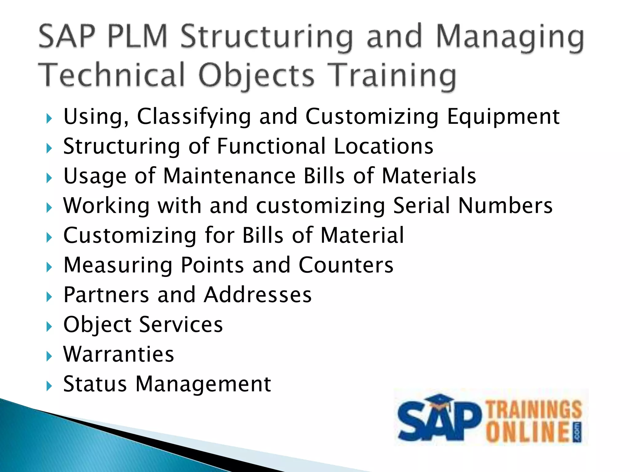  Using, Classifying and Customizing Equipment
 Structuring of Functional Locations
 Usage of Maintenance Bills of Materials
 Working with and customizing Serial Numbers
 Customizing for Bills of Material
 Measuring Points and Counters
 Partners and Addresses
 Object Services
 Warranties
 Status Management
 