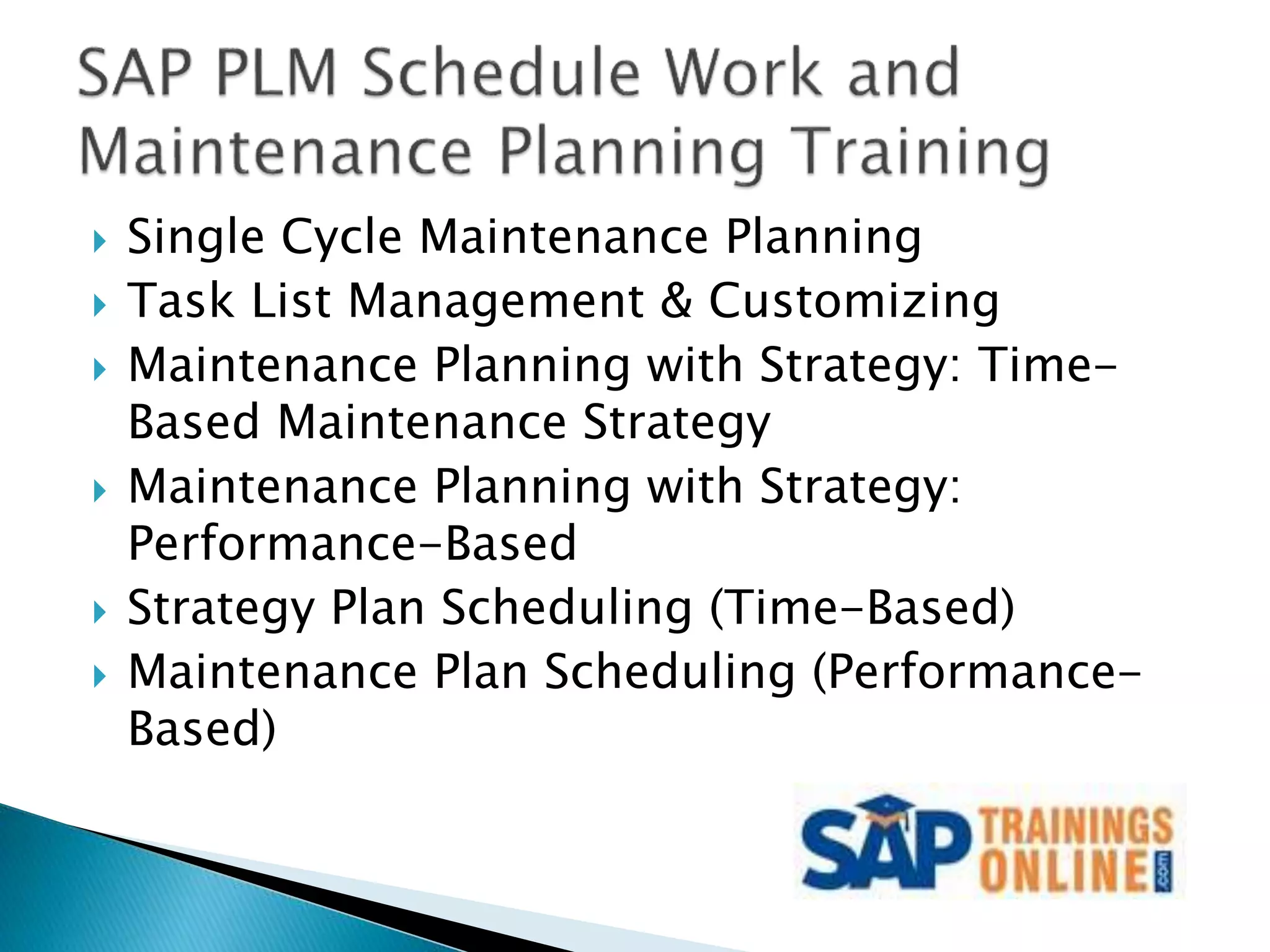  Single Cycle Maintenance Planning
 Task List Management & Customizing
 Maintenance Planning with Strategy: Time-
Based Maintenance Strategy
 Maintenance Planning with Strategy:
Performance-Based
 Strategy Plan Scheduling (Time-Based)
 Maintenance Plan Scheduling (Performance-
Based)
 