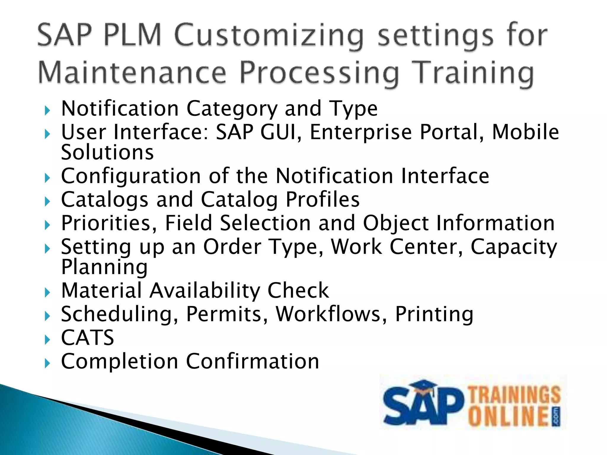  Notification Category and Type
 User Interface: SAP GUI, Enterprise Portal, Mobile
Solutions
 Configuration of the Notification Interface
 Catalogs and Catalog Profiles
 Priorities, Field Selection and Object Information
 Setting up an Order Type, Work Center, Capacity
Planning
 Material Availability Check
 Scheduling, Permits, Workflows, Printing
 CATS
 Completion Confirmation
 