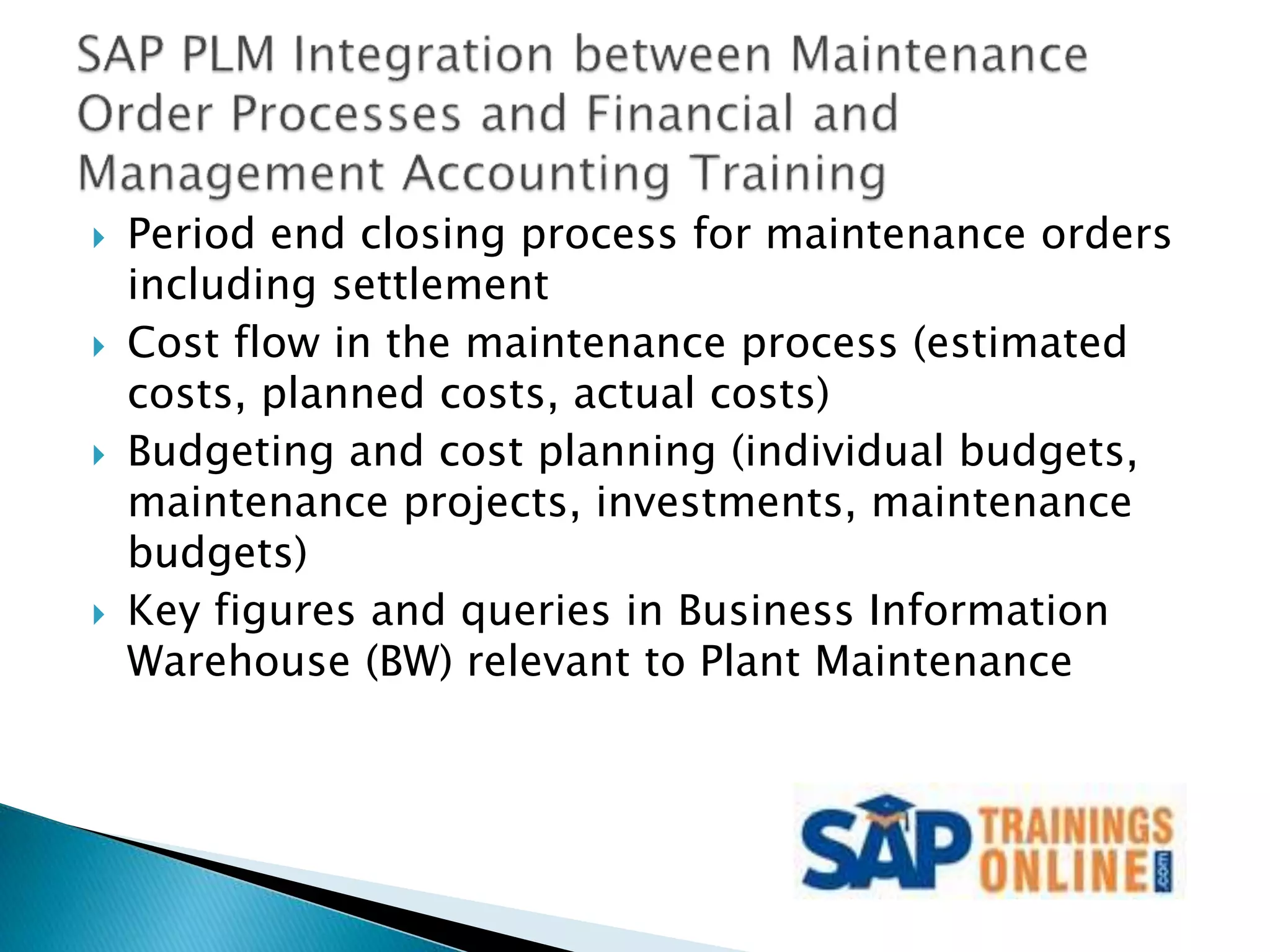  Period end closing process for maintenance orders
including settlement
 Cost flow in the maintenance process (estimated
costs, planned costs, actual costs)
 Budgeting and cost planning (individual budgets,
maintenance projects, investments, maintenance
budgets)
 Key figures and queries in Business Information
Warehouse (BW) relevant to Plant Maintenance
 
