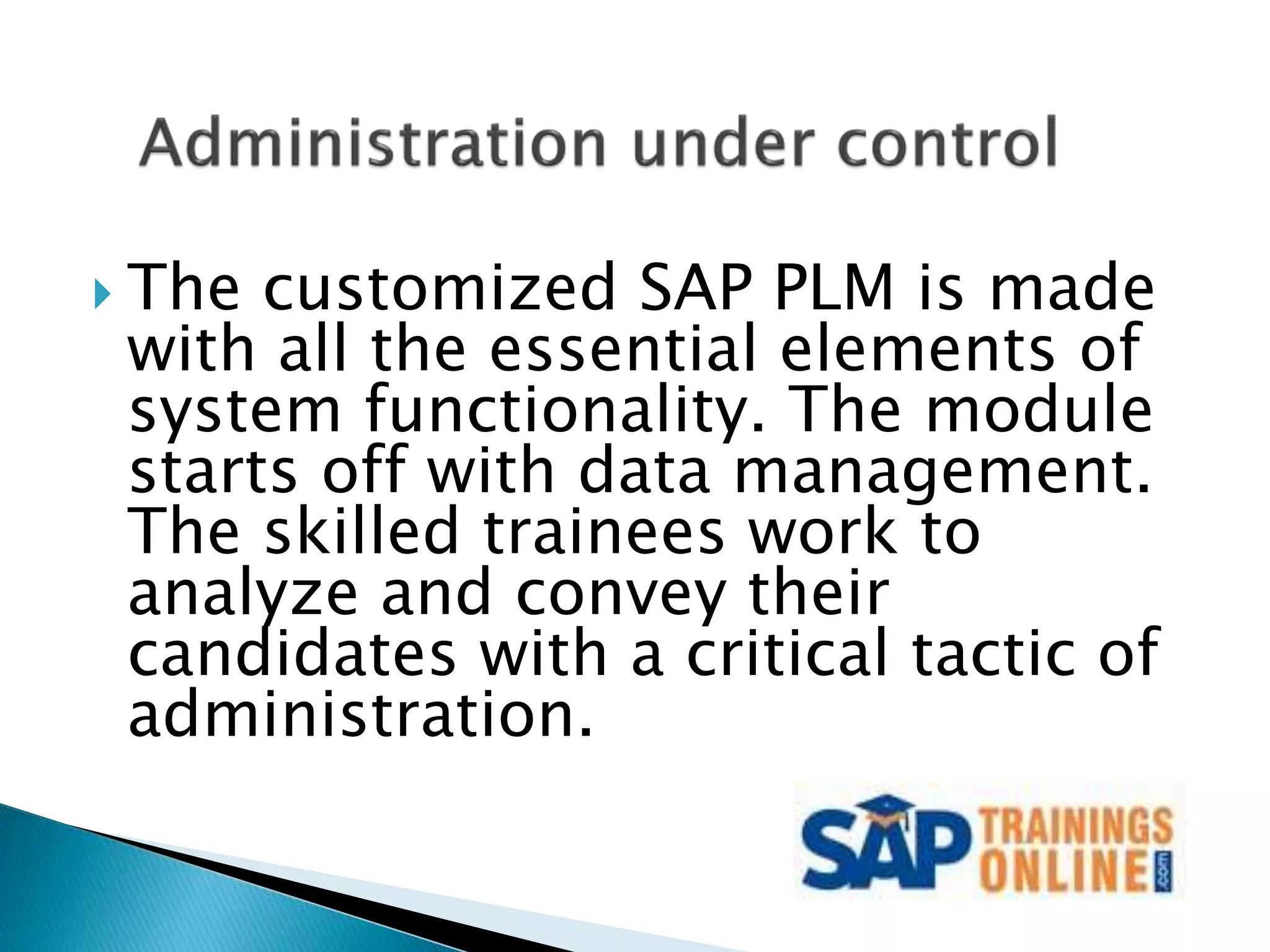  The customized SAP PLM is made
with all the essential elements of
system functionality. The module
starts off with data management.
The skilled trainees work to
analyze and convey their
candidates with a critical tactic of
administration.
 