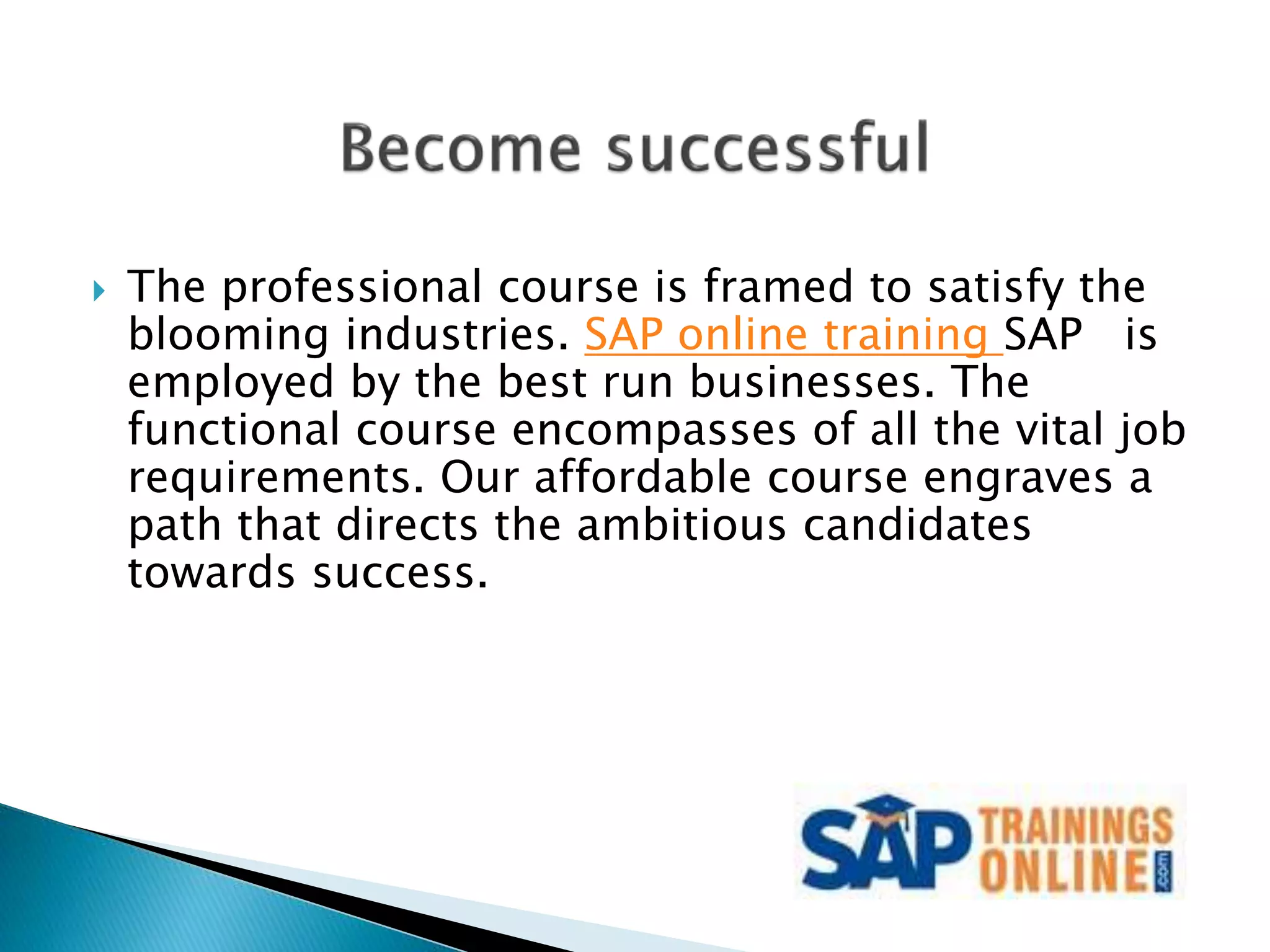  The professional course is framed to satisfy the
blooming industries. SAP online training SAP is
employed by the best run businesses. The
functional course encompasses of all the vital job
requirements. Our affordable course engraves a
path that directs the ambitious candidates
towards success.
 