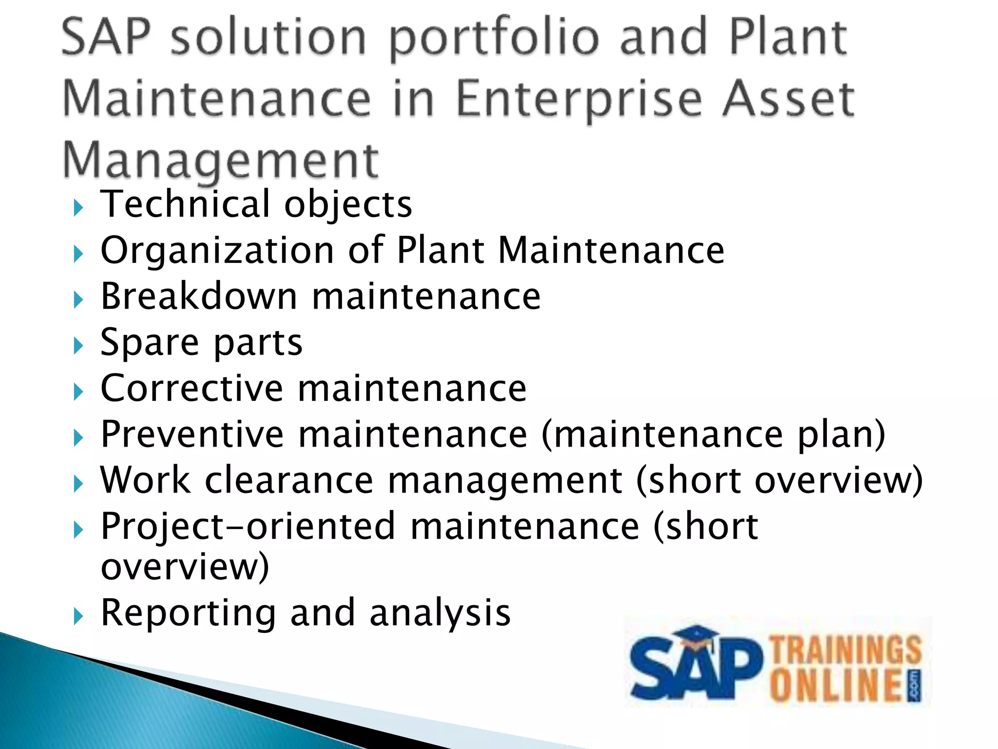  Technical objects
 Organization of Plant Maintenance
 Breakdown maintenance
 Spare parts
 Corrective maintenance
 Preventive maintenance (maintenance plan)
 Work clearance management (short overview)
 Project-oriented maintenance (short
overview)
 Reporting and analysis
 