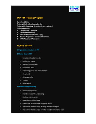 SAP-PM Training Program
Duration: 68 Hrs
Training Mode: Class Room/On-line
Training Methodology: Real-time Project oriented
Training Features:
1. Trainers from Corporate
2. Unlimited Lab facility
3. Valid Materials(Soft/Hard Copy)
4. Resume Preparation and Mock Interview
5. 100% Placement Assistance
Topics Covere
1.Organization structure in PM
2.Master data in PM
• Functional location master
• Equipment master
• Material master - PM
• Equipment BOM
• Measuring point and measurement
• document
• Catalog profile
• Task list
• work center
3.Maintenance processing
• Notification process
• Maintenance order processing
• Routine maintenance
• Breakdown maintenance
• Preventive Maintenance -singly cycle plan
• Preventive Maintenance- strategy maintenance plan
• Preventive Maintenance- Counter based maintenance plan
 