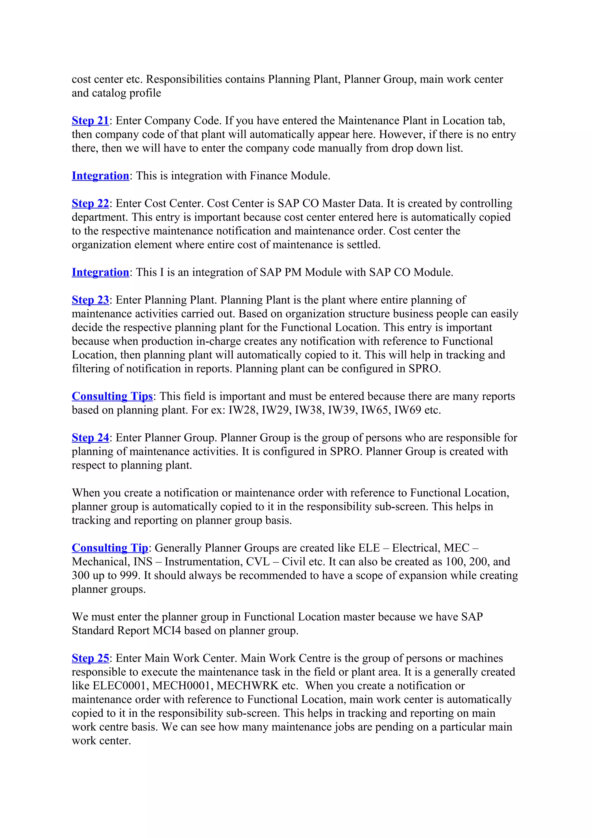 cost center etc. Responsibilities contains Planning Plant, Planner Group, main work center
and catalog profile
Step 21: Enter Company Code. If you have entered the Maintenance Plant in Location tab,
then company code of that plant will automatically appear here. However, if there is no entry
there, then we will have to enter the company code manually from drop down list.
Integration: This is integration with Finance Module.
Step 22: Enter Cost Center. Cost Center is SAP CO Master Data. It is created by controlling
department. This entry is important because cost center entered here is automatically copied
to the respective maintenance notification and maintenance order. Cost center the
organization element where entire cost of maintenance is settled.
Integration: This I is an integration of SAP PM Module with SAP CO Module.
Step 23: Enter Planning Plant. Planning Plant is the plant where entire planning of
maintenance activities carried out. Based on organization structure business people can easily
decide the respective planning plant for the Functional Location. This entry is important
because when production in-charge creates any notification with reference to Functional
Location, then planning plant will automatically copied to it. This will help in tracking and
filtering of notification in reports. Planning plant can be configured in SPRO.
Consulting Tips: This field is important and must be entered because there are many reports
based on planning plant. For ex: IW28, IW29, IW38, IW39, IW65, IW69 etc.
Step 24: Enter Planner Group. Planner Group is the group of persons who are responsible for
planning of maintenance activities. It is configured in SPRO. Planner Group is created with
respect to planning plant.
When you create a notification or maintenance order with reference to Functional Location,
planner group is automatically copied to it in the responsibility sub-screen. This helps in
tracking and reporting on planner group basis.
Consulting Tip: Generally Planner Groups are created like ELE – Electrical, MEC –
Mechanical, INS – Instrumentation, CVL – Civil etc. It can also be created as 100, 200, and
300 up to 999. It should always be recommended to have a scope of expansion while creating
planner groups.
We must enter the planner group in Functional Location master because we have SAP
Standard Report MCI4 based on planner group.
Step 25: Enter Main Work Center. Main Work Centre is the group of persons or machines
responsible to execute the maintenance task in the field or plant area. It is a generally created
like ELEC0001, MECH0001, MECHWRK etc. When you create a notification or
maintenance order with reference to Functional Location, main work center is automatically
copied to it in the responsibility sub-screen. This helps in tracking and reporting on main
work centre basis. We can see how many maintenance jobs are pending on a particular main
work center.
 