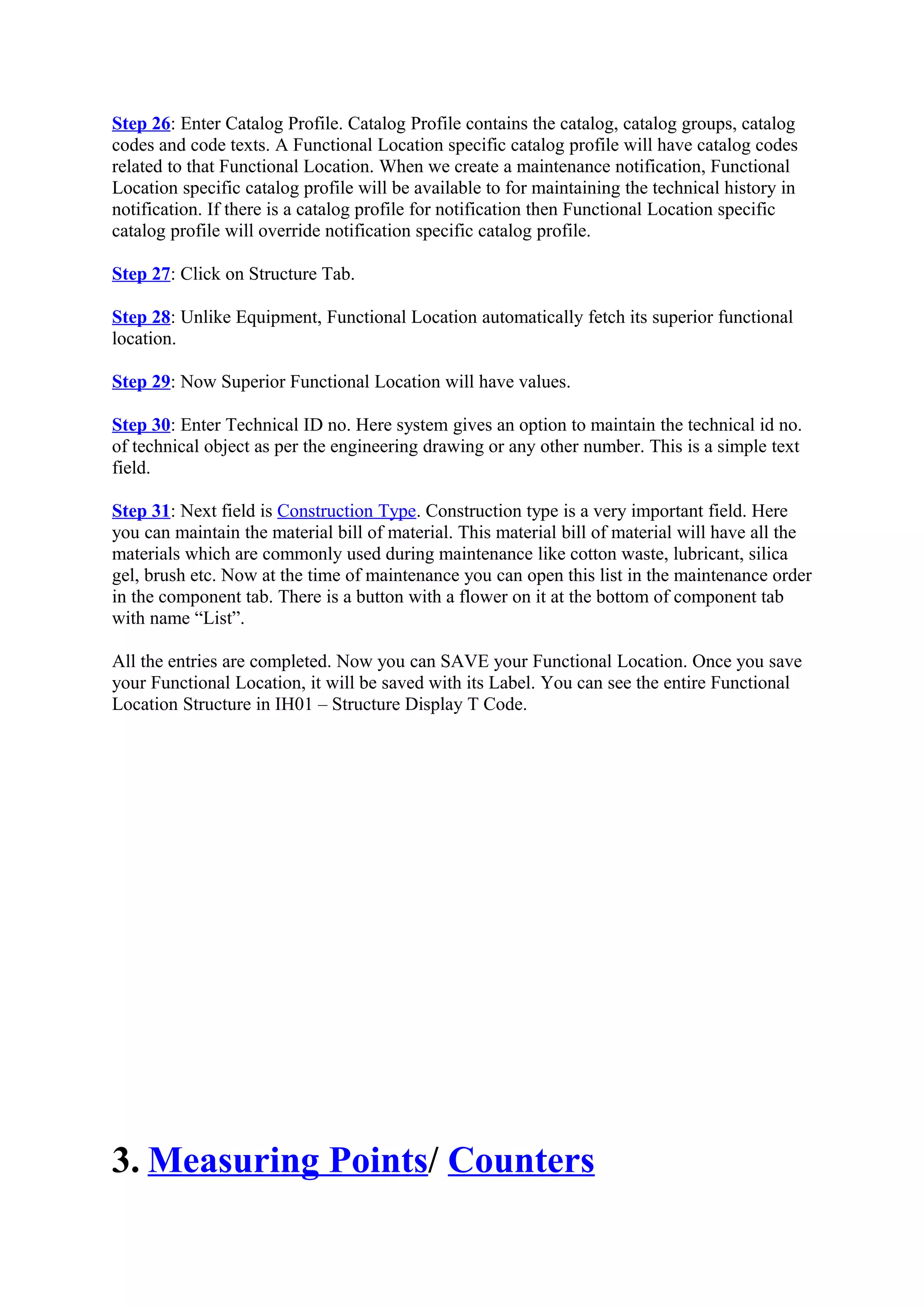 Step 26: Enter Catalog Profile. Catalog Profile contains the catalog, catalog groups, catalog
codes and code texts. A Functional Location specific catalog profile will have catalog codes
related to that Functional Location. When we create a maintenance notification, Functional
Location specific catalog profile will be available to for maintaining the technical history in
notification. If there is a catalog profile for notification then Functional Location specific
catalog profile will override notification specific catalog profile.
Step 27: Click on Structure Tab.
Step 28: Unlike Equipment, Functional Location automatically fetch its superior functional
location.
Step 29: Now Superior Functional Location will have values.
Step 30: Enter Technical ID no. Here system gives an option to maintain the technical id no.
of technical object as per the engineering drawing or any other number. This is a simple text
field.
Step 31: Next field is Construction Type. Construction type is a very important field. Here
you can maintain the material bill of material. This material bill of material will have all the
materials which are commonly used during maintenance like cotton waste, lubricant, silica
gel, brush etc. Now at the time of maintenance you can open this list in the maintenance order
in the component tab. There is a button with a flower on it at the bottom of component tab
with name “List”.
All the entries are completed. Now you can SAVE your Functional Location. Once you save
your Functional Location, it will be saved with its Label. You can see the entire Functional
Location Structure in IH01 – Structure Display T Code.
3. Measuring Points/ Counters
 