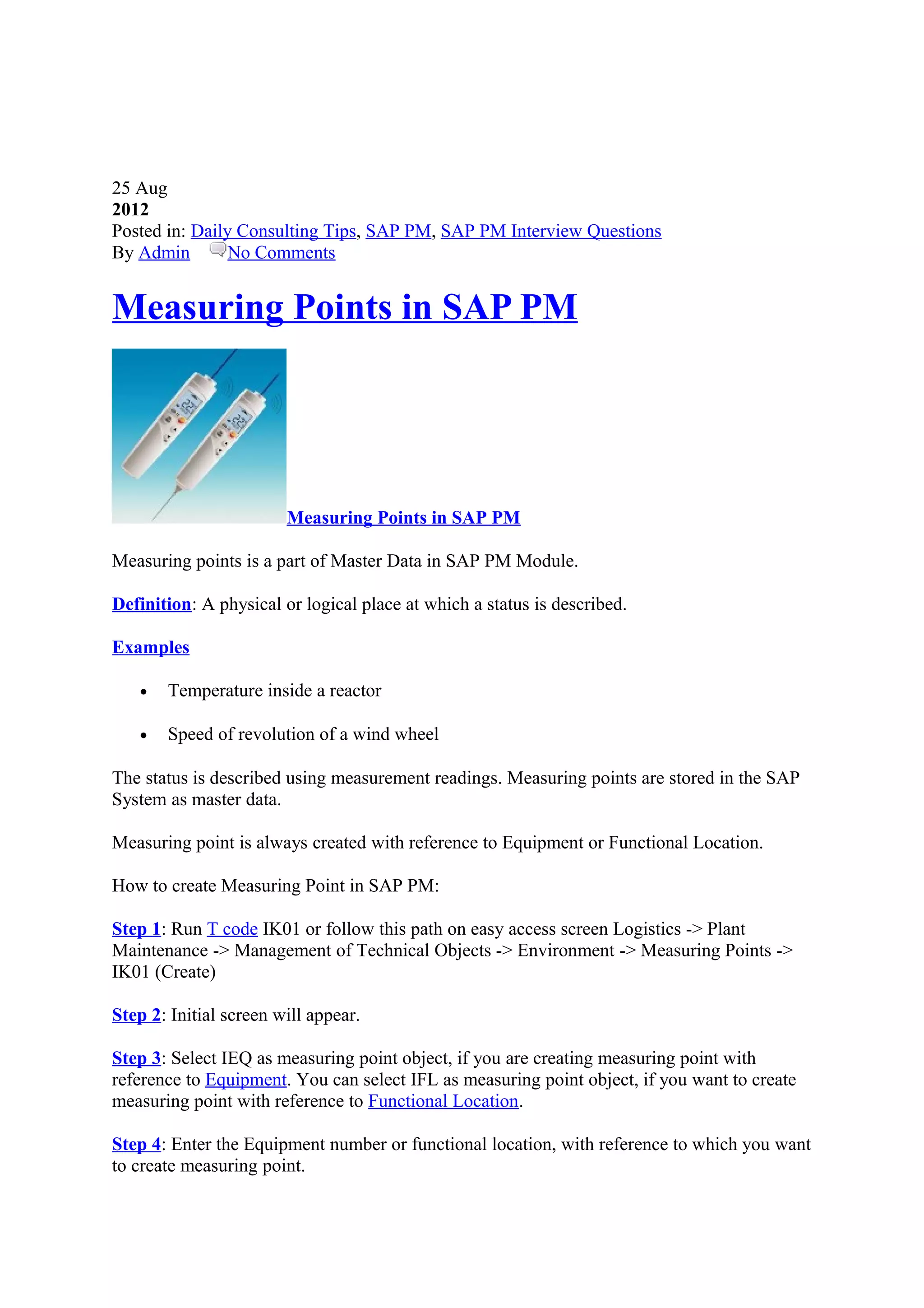 25 Aug
2012
Posted in: Daily Consulting Tips, SAP PM, SAP PM Interview Questions
By Admin No Comments
Measuring Points in SAP PM
Measuring Points in SAP PM
Measuring points is a part of Master Data in SAP PM Module.
Definition: A physical or logical place at which a status is described.
Examples
• Temperature inside a reactor
• Speed of revolution of a wind wheel
The status is described using measurement readings. Measuring points are stored in the SAP
System as master data.
Measuring point is always created with reference to Equipment or Functional Location.
How to create Measuring Point in SAP PM:
Step 1: Run T code IK01 or follow this path on easy access screen Logistics -> Plant
Maintenance -> Management of Technical Objects -> Environment -> Measuring Points ->
IK01 (Create)
Step 2: Initial screen will appear.
Step 3: Select IEQ as measuring point object, if you are creating measuring point with
reference to Equipment. You can select IFL as measuring point object, if you want to create
measuring point with reference to Functional Location.
Step 4: Enter the Equipment number or functional location, with reference to which you want
to create measuring point.
 