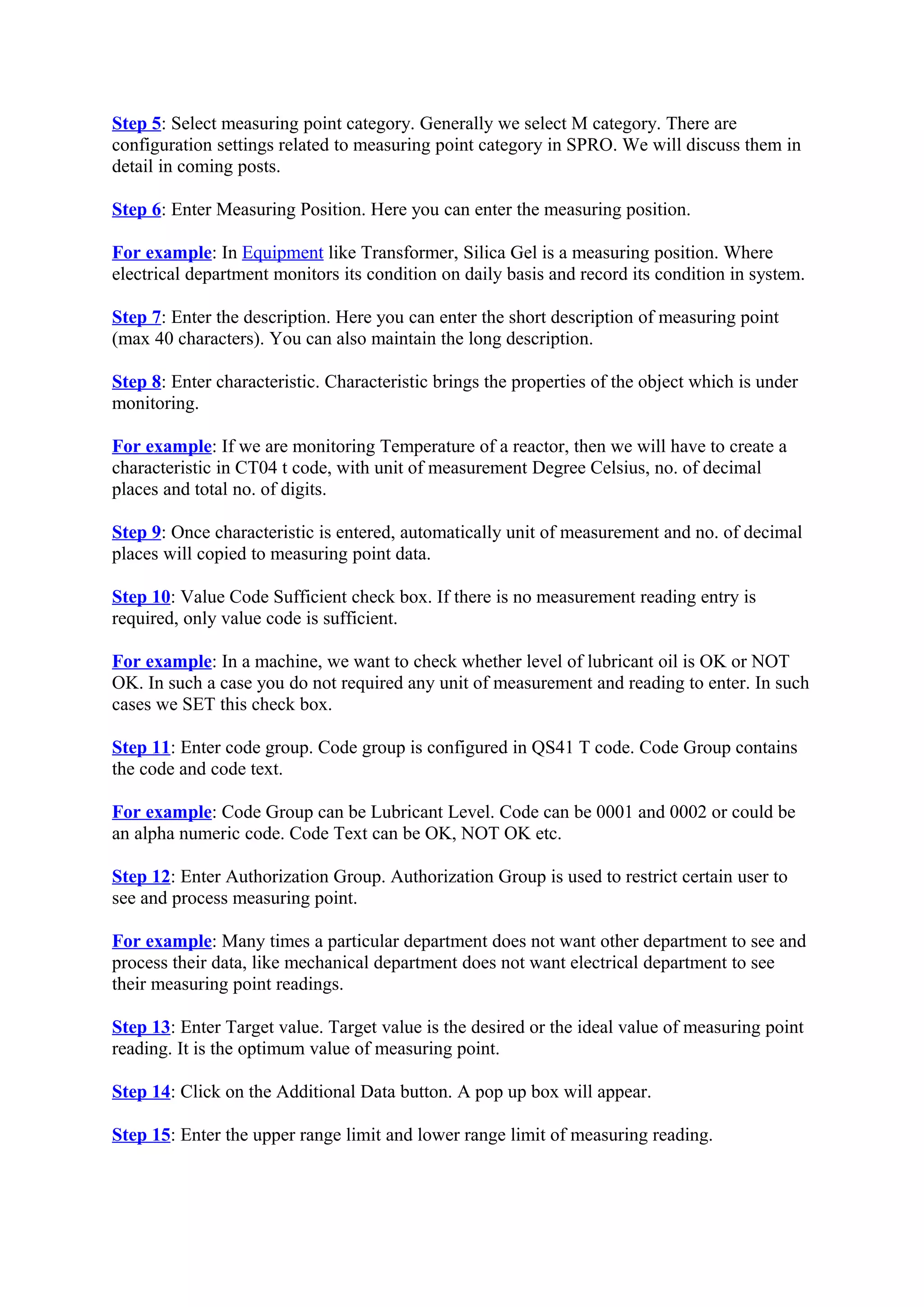 Step 5: Select measuring point category. Generally we select M category. There are
configuration settings related to measuring point category in SPRO. We will discuss them in
detail in coming posts.
Step 6: Enter Measuring Position. Here you can enter the measuring position.
For example: In Equipment like Transformer, Silica Gel is a measuring position. Where
electrical department monitors its condition on daily basis and record its condition in system.
Step 7: Enter the description. Here you can enter the short description of measuring point
(max 40 characters). You can also maintain the long description.
Step 8: Enter characteristic. Characteristic brings the properties of the object which is under
monitoring.
For example: If we are monitoring Temperature of a reactor, then we will have to create a
characteristic in CT04 t code, with unit of measurement Degree Celsius, no. of decimal
places and total no. of digits.
Step 9: Once characteristic is entered, automatically unit of measurement and no. of decimal
places will copied to measuring point data.
Step 10: Value Code Sufficient check box. If there is no measurement reading entry is
required, only value code is sufficient.
For example: In a machine, we want to check whether level of lubricant oil is OK or NOT
OK. In such a case you do not required any unit of measurement and reading to enter. In such
cases we SET this check box.
Step 11: Enter code group. Code group is configured in QS41 T code. Code Group contains
the code and code text.
For example: Code Group can be Lubricant Level. Code can be 0001 and 0002 or could be
an alpha numeric code. Code Text can be OK, NOT OK etc.
Step 12: Enter Authorization Group. Authorization Group is used to restrict certain user to
see and process measuring point.
For example: Many times a particular department does not want other department to see and
process their data, like mechanical department does not want electrical department to see
their measuring point readings.
Step 13: Enter Target value. Target value is the desired or the ideal value of measuring point
reading. It is the optimum value of measuring point.
Step 14: Click on the Additional Data button. A pop up box will appear.
Step 15: Enter the upper range limit and lower range limit of measuring reading.
 
