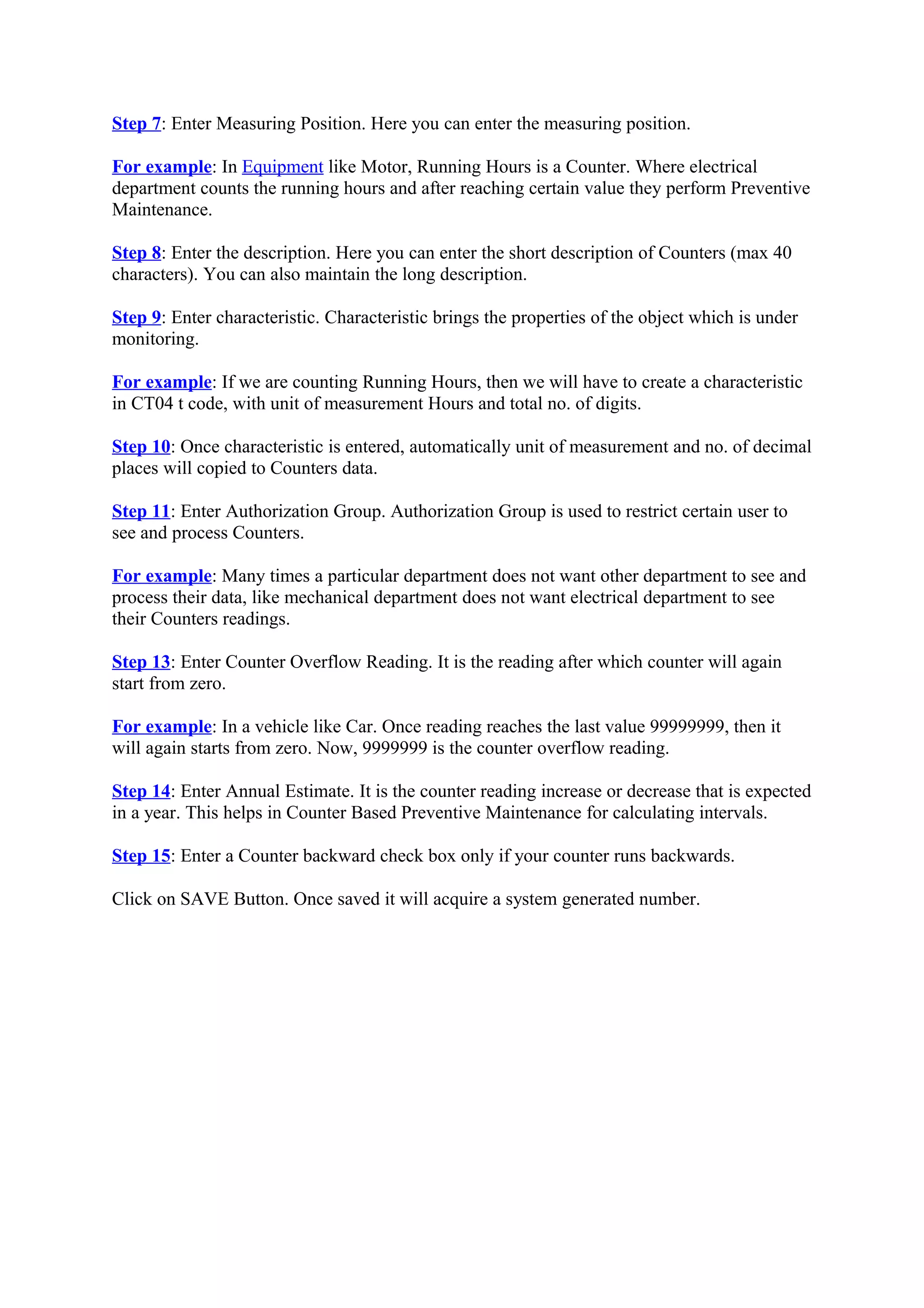 Step 7: Enter Measuring Position. Here you can enter the measuring position.
For example: In Equipment like Motor, Running Hours is a Counter. Where electrical
department counts the running hours and after reaching certain value they perform Preventive
Maintenance.
Step 8: Enter the description. Here you can enter the short description of Counters (max 40
characters). You can also maintain the long description.
Step 9: Enter characteristic. Characteristic brings the properties of the object which is under
monitoring.
For example: If we are counting Running Hours, then we will have to create a characteristic
in CT04 t code, with unit of measurement Hours and total no. of digits.
Step 10: Once characteristic is entered, automatically unit of measurement and no. of decimal
places will copied to Counters data.
Step 11: Enter Authorization Group. Authorization Group is used to restrict certain user to
see and process Counters.
For example: Many times a particular department does not want other department to see and
process their data, like mechanical department does not want electrical department to see
their Counters readings.
Step 13: Enter Counter Overflow Reading. It is the reading after which counter will again
start from zero.
For example: In a vehicle like Car. Once reading reaches the last value 99999999, then it
will again starts from zero. Now, 9999999 is the counter overflow reading.
Step 14: Enter Annual Estimate. It is the counter reading increase or decrease that is expected
in a year. This helps in Counter Based Preventive Maintenance for calculating intervals.
Step 15: Enter a Counter backward check box only if your counter runs backwards.
Click on SAVE Button. Once saved it will acquire a system generated number.
 