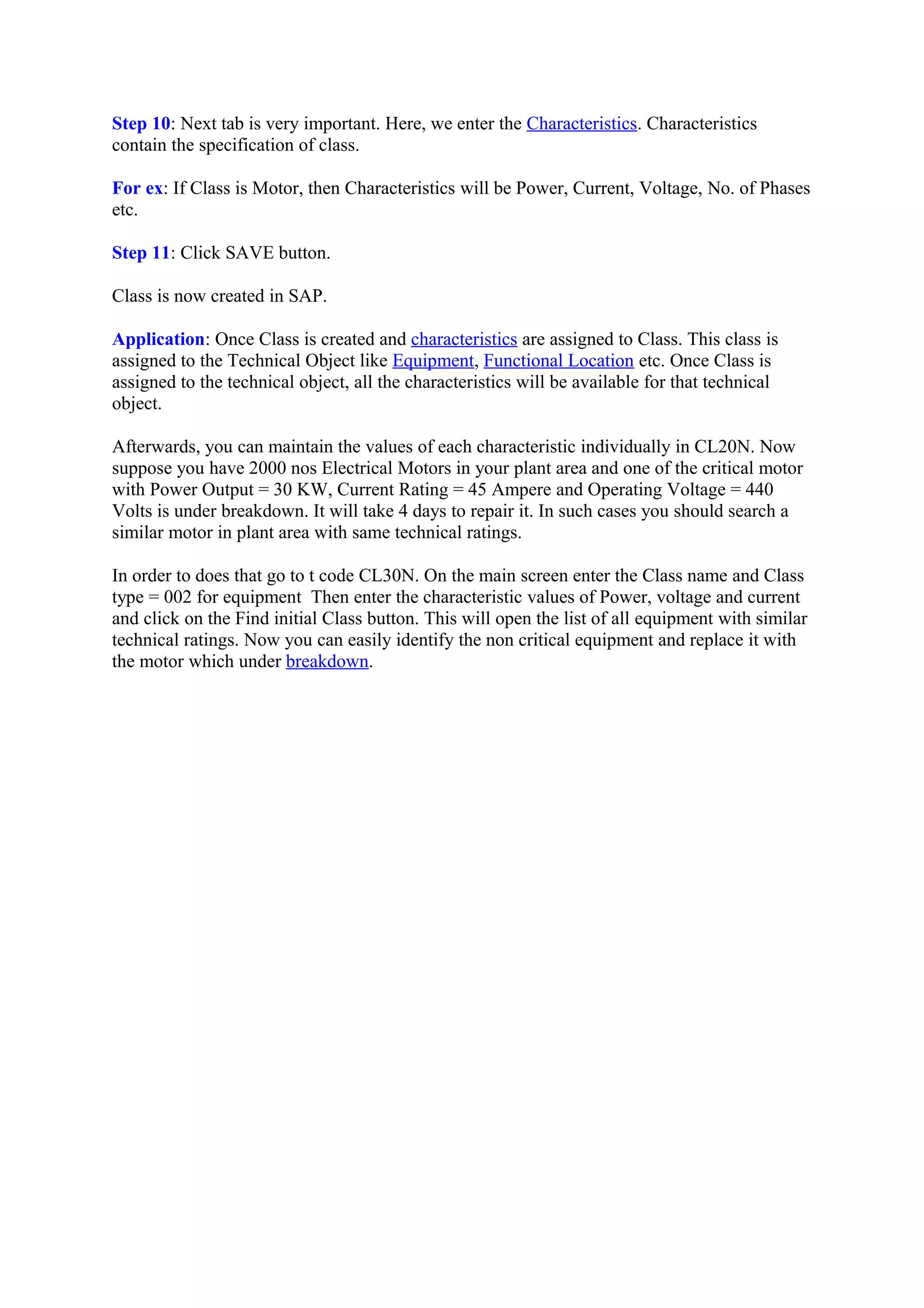 Step 10: Next tab is very important. Here, we enter the Characteristics. Characteristics
contain the specification of class.
For ex: If Class is Motor, then Characteristics will be Power, Current, Voltage, No. of Phases
etc.
Step 11: Click SAVE button.
Class is now created in SAP.
Application: Once Class is created and characteristics are assigned to Class. This class is
assigned to the Technical Object like Equipment, Functional Location etc. Once Class is
assigned to the technical object, all the characteristics will be available for that technical
object.
Afterwards, you can maintain the values of each characteristic individually in CL20N. Now
suppose you have 2000 nos Electrical Motors in your plant area and one of the critical motor
with Power Output = 30 KW, Current Rating = 45 Ampere and Operating Voltage = 440
Volts is under breakdown. It will take 4 days to repair it. In such cases you should search a
similar motor in plant area with same technical ratings.
In order to does that go to t code CL30N. On the main screen enter the Class name and Class
type = 002 for equipment Then enter the characteristic values of Power, voltage and current
and click on the Find initial Class button. This will open the list of all equipment with similar
technical ratings. Now you can easily identify the non critical equipment and replace it with
the motor which under breakdown.
 