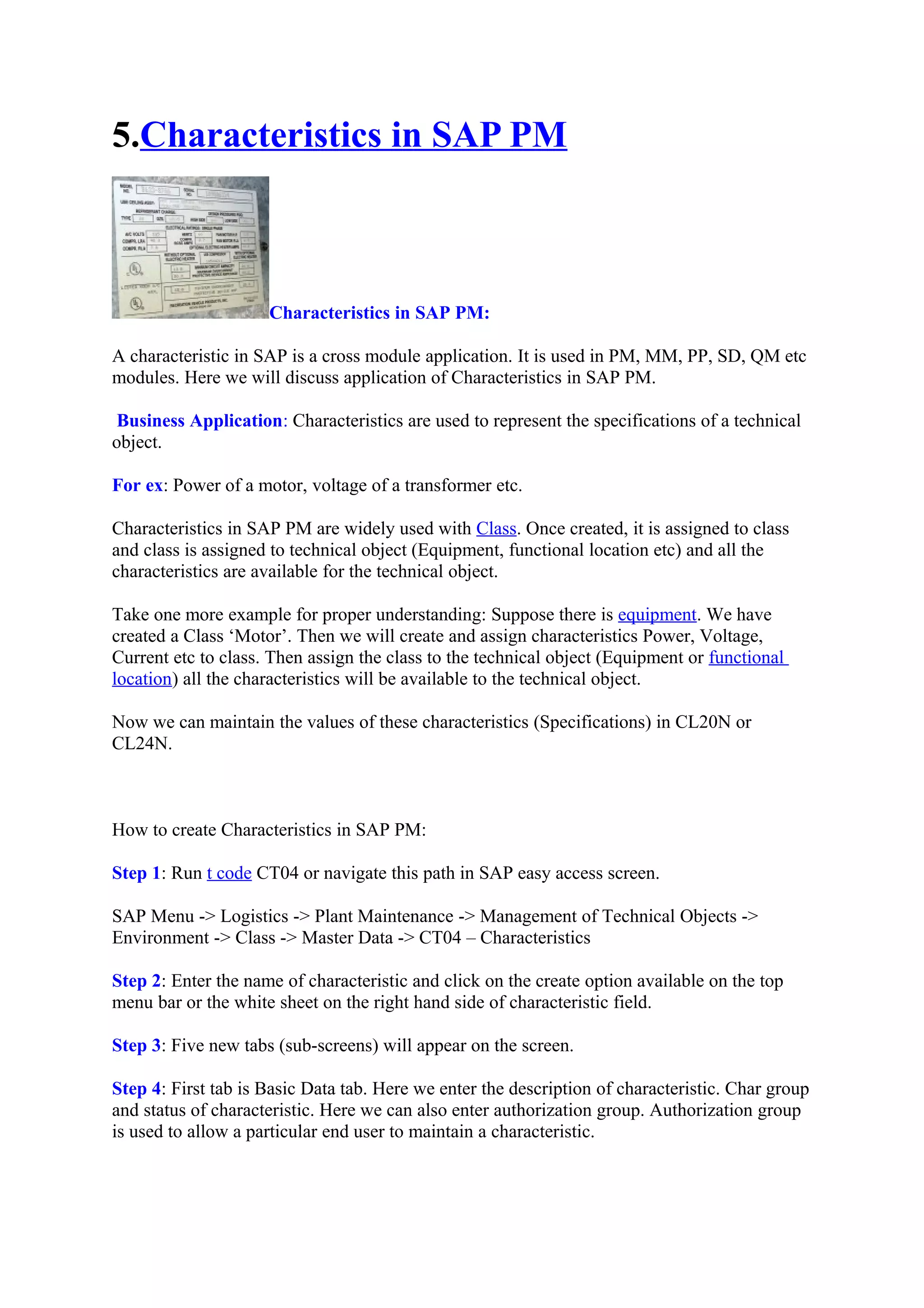 5.Characteristics in SAP PM
Characteristics in SAP PM:
A characteristic in SAP is a cross module application. It is used in PM, MM, PP, SD, QM etc
modules. Here we will discuss application of Characteristics in SAP PM.
Business Application: Characteristics are used to represent the specifications of a technical
object.
For ex: Power of a motor, voltage of a transformer etc.
Characteristics in SAP PM are widely used with Class. Once created, it is assigned to class
and class is assigned to technical object (Equipment, functional location etc) and all the
characteristics are available for the technical object.
Take one more example for proper understanding: Suppose there is equipment. We have
created a Class ‘Motor’. Then we will create and assign characteristics Power, Voltage,
Current etc to class. Then assign the class to the technical object (Equipment or functional
location) all the characteristics will be available to the technical object.
Now we can maintain the values of these characteristics (Specifications) in CL20N or
CL24N.
How to create Characteristics in SAP PM:
Step 1: Run t code CT04 or navigate this path in SAP easy access screen.
SAP Menu -> Logistics -> Plant Maintenance -> Management of Technical Objects ->
Environment -> Class -> Master Data -> CT04 – Characteristics
Step 2: Enter the name of characteristic and click on the create option available on the top
menu bar or the white sheet on the right hand side of characteristic field.
Step 3: Five new tabs (sub-screens) will appear on the screen.
Step 4: First tab is Basic Data tab. Here we enter the description of characteristic. Char group
and status of characteristic. Here we can also enter authorization group. Authorization group
is used to allow a particular end user to maintain a characteristic.
 