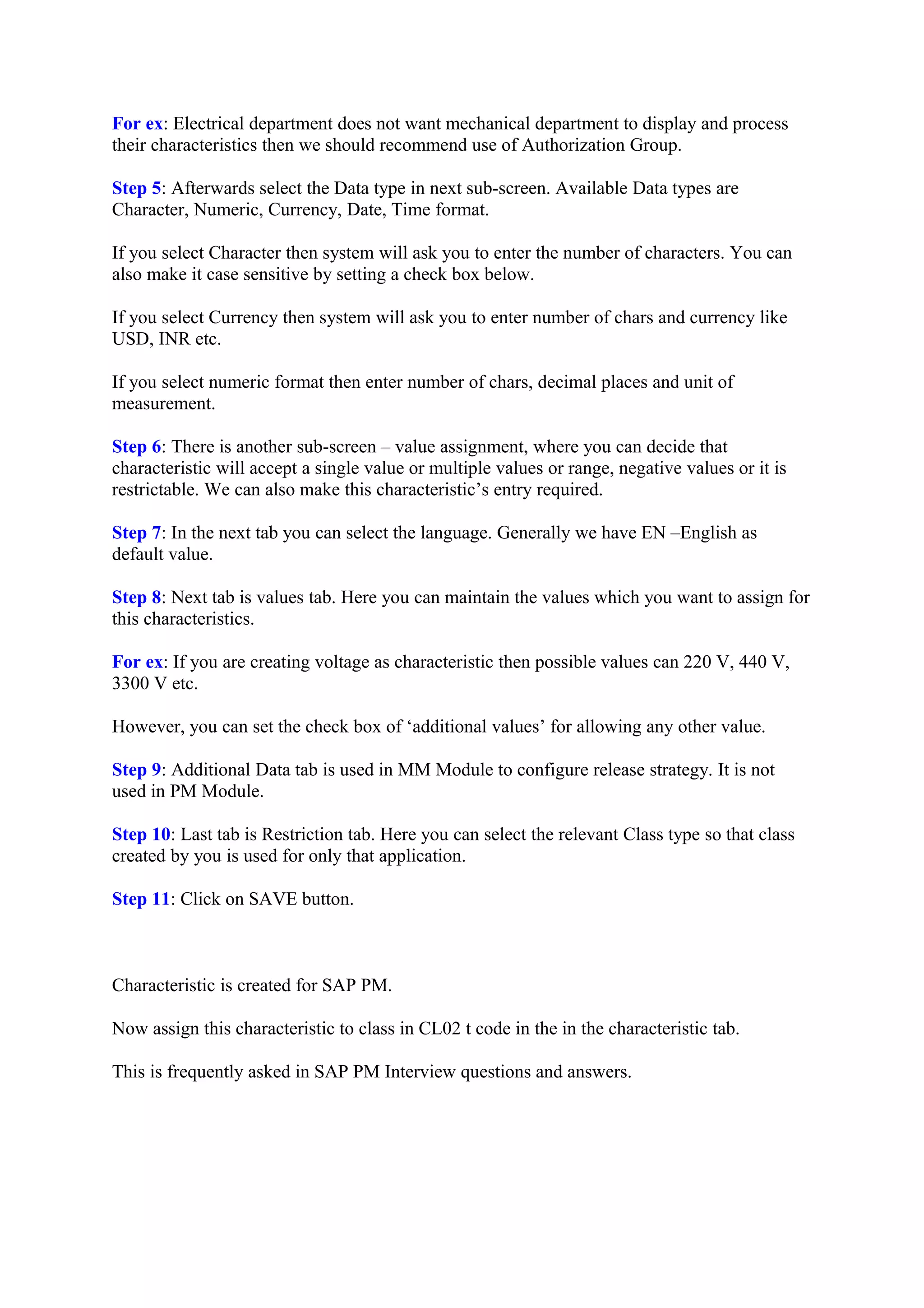 For ex: Electrical department does not want mechanical department to display and process
their characteristics then we should recommend use of Authorization Group.
Step 5: Afterwards select the Data type in next sub-screen. Available Data types are
Character, Numeric, Currency, Date, Time format.
If you select Character then system will ask you to enter the number of characters. You can
also make it case sensitive by setting a check box below.
If you select Currency then system will ask you to enter number of chars and currency like
USD, INR etc.
If you select numeric format then enter number of chars, decimal places and unit of
measurement.
Step 6: There is another sub-screen – value assignment, where you can decide that
characteristic will accept a single value or multiple values or range, negative values or it is
restrictable. We can also make this characteristic’s entry required.
Step 7: In the next tab you can select the language. Generally we have EN –English as
default value.
Step 8: Next tab is values tab. Here you can maintain the values which you want to assign for
this characteristics.
For ex: If you are creating voltage as characteristic then possible values can 220 V, 440 V,
3300 V etc.
However, you can set the check box of ‘additional values’ for allowing any other value.
Step 9: Additional Data tab is used in MM Module to configure release strategy. It is not
used in PM Module.
Step 10: Last tab is Restriction tab. Here you can select the relevant Class type so that class
created by you is used for only that application.
Step 11: Click on SAVE button.
Characteristic is created for SAP PM.
Now assign this characteristic to class in CL02 t code in the in the characteristic tab.
This is frequently asked in SAP PM Interview questions and answers.
 