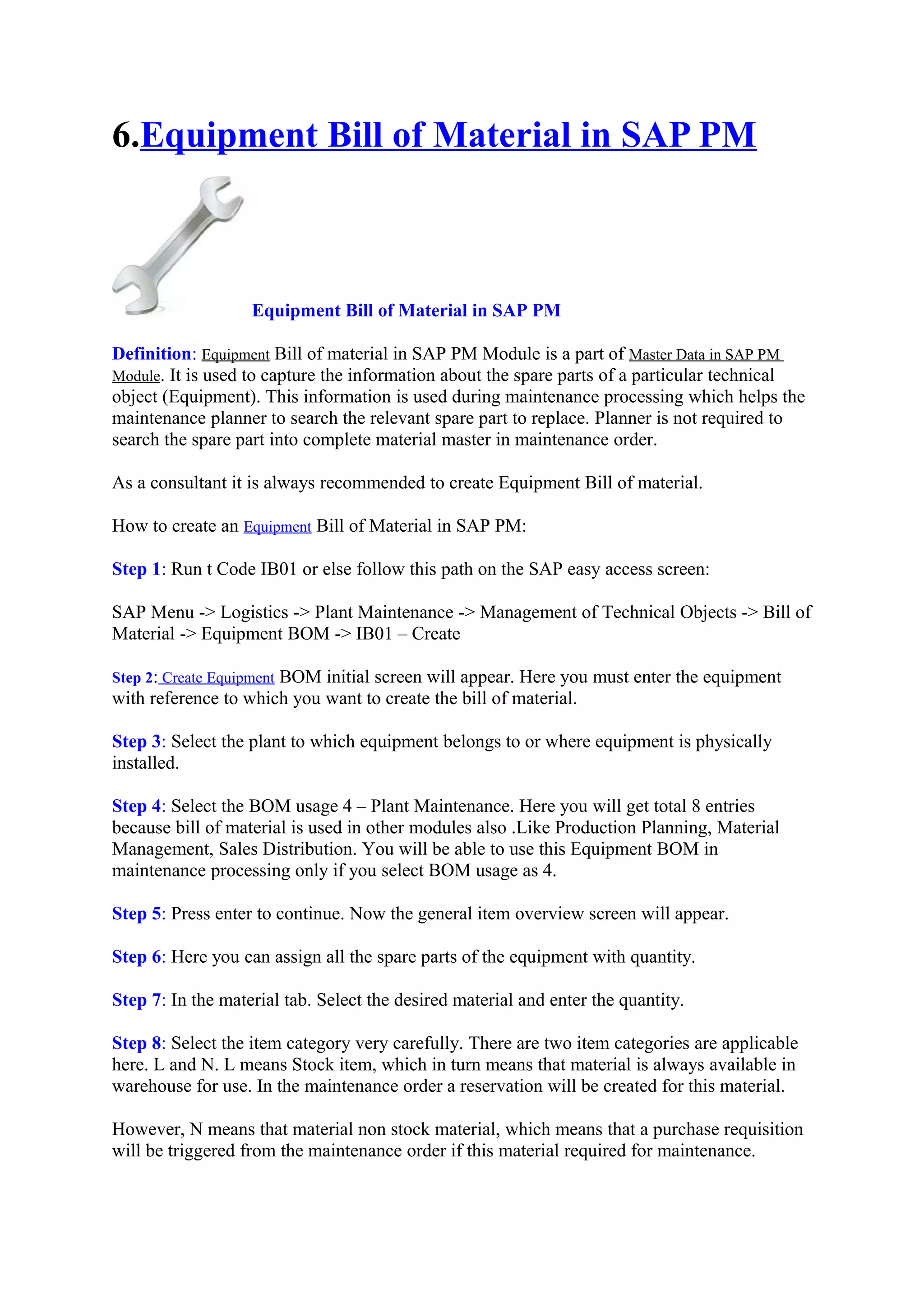6.Equipment Bill of Material in SAP PM
Equipment Bill of Material in SAP PM
Definition: Equipment Bill of material in SAP PM Module is a part of Master Data in SAP PM
Module. It is used to capture the information about the spare parts of a particular technical
object (Equipment). This information is used during maintenance processing which helps the
maintenance planner to search the relevant spare part to replace. Planner is not required to
search the spare part into complete material master in maintenance order.
As a consultant it is always recommended to create Equipment Bill of material.
How to create an Equipment Bill of Material in SAP PM:
Step 1: Run t Code IB01 or else follow this path on the SAP easy access screen:
SAP Menu -> Logistics -> Plant Maintenance -> Management of Technical Objects -> Bill of
Material -> Equipment BOM -> IB01 – Create
Step 2: Create Equipment BOM initial screen will appear. Here you must enter the equipment
with reference to which you want to create the bill of material.
Step 3: Select the plant to which equipment belongs to or where equipment is physically
installed.
Step 4: Select the BOM usage 4 – Plant Maintenance. Here you will get total 8 entries
because bill of material is used in other modules also .Like Production Planning, Material
Management, Sales Distribution. You will be able to use this Equipment BOM in
maintenance processing only if you select BOM usage as 4.
Step 5: Press enter to continue. Now the general item overview screen will appear.
Step 6: Here you can assign all the spare parts of the equipment with quantity.
Step 7: In the material tab. Select the desired material and enter the quantity.
Step 8: Select the item category very carefully. There are two item categories are applicable
here. L and N. L means Stock item, which in turn means that material is always available in
warehouse for use. In the maintenance order a reservation will be created for this material.
However, N means that material non stock material, which means that a purchase requisition
will be triggered from the maintenance order if this material required for maintenance.
 