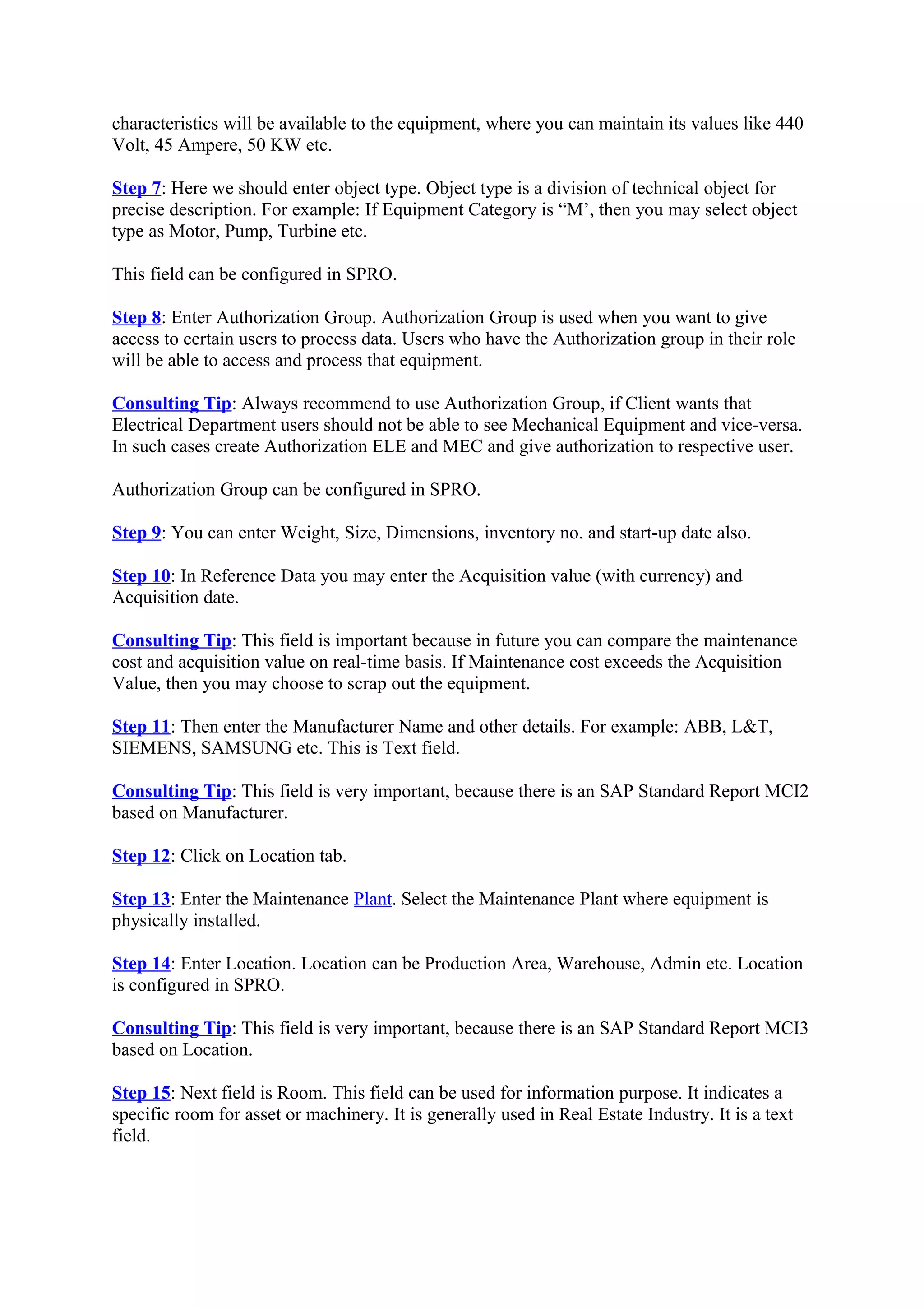 characteristics will be available to the equipment, where you can maintain its values like 440
Volt, 45 Ampere, 50 KW etc.
Step 7: Here we should enter object type. Object type is a division of technical object for
precise description. For example: If Equipment Category is “M’, then you may select object
type as Motor, Pump, Turbine etc.
This field can be configured in SPRO.
Step 8: Enter Authorization Group. Authorization Group is used when you want to give
access to certain users to process data. Users who have the Authorization group in their role
will be able to access and process that equipment.
Consulting Tip: Always recommend to use Authorization Group, if Client wants that
Electrical Department users should not be able to see Mechanical Equipment and vice-versa.
In such cases create Authorization ELE and MEC and give authorization to respective user.
Authorization Group can be configured in SPRO.
Step 9: You can enter Weight, Size, Dimensions, inventory no. and start-up date also.
Step 10: In Reference Data you may enter the Acquisition value (with currency) and
Acquisition date.
Consulting Tip: This field is important because in future you can compare the maintenance
cost and acquisition value on real-time basis. If Maintenance cost exceeds the Acquisition
Value, then you may choose to scrap out the equipment.
Step 11: Then enter the Manufacturer Name and other details. For example: ABB, L&T,
SIEMENS, SAMSUNG etc. This is Text field.
Consulting Tip: This field is very important, because there is an SAP Standard Report MCI2
based on Manufacturer.
Step 12: Click on Location tab.
Step 13: Enter the Maintenance Plant. Select the Maintenance Plant where equipment is
physically installed.
Step 14: Enter Location. Location can be Production Area, Warehouse, Admin etc. Location
is configured in SPRO.
Consulting Tip: This field is very important, because there is an SAP Standard Report MCI3
based on Location.
Step 15: Next field is Room. This field can be used for information purpose. It indicates a
specific room for asset or machinery. It is generally used in Real Estate Industry. It is a text
field.
 