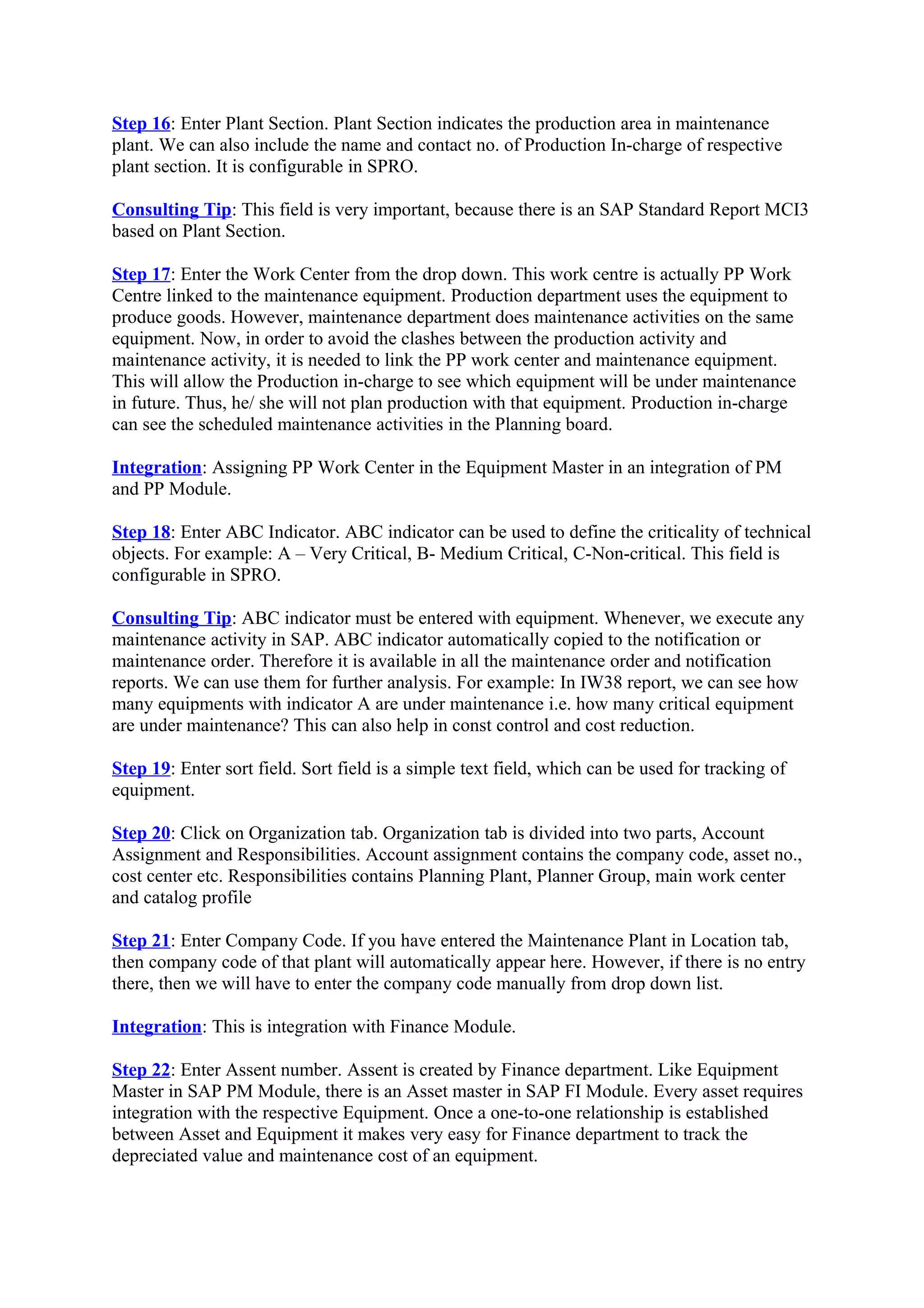 Step 16: Enter Plant Section. Plant Section indicates the production area in maintenance
plant. We can also include the name and contact no. of Production In-charge of respective
plant section. It is configurable in SPRO.
Consulting Tip: This field is very important, because there is an SAP Standard Report MCI3
based on Plant Section.
Step 17: Enter the Work Center from the drop down. This work centre is actually PP Work
Centre linked to the maintenance equipment. Production department uses the equipment to
produce goods. However, maintenance department does maintenance activities on the same
equipment. Now, in order to avoid the clashes between the production activity and
maintenance activity, it is needed to link the PP work center and maintenance equipment.
This will allow the Production in-charge to see which equipment will be under maintenance
in future. Thus, he/ she will not plan production with that equipment. Production in-charge
can see the scheduled maintenance activities in the Planning board.
Integration: Assigning PP Work Center in the Equipment Master in an integration of PM
and PP Module.
Step 18: Enter ABC Indicator. ABC indicator can be used to define the criticality of technical
objects. For example: A – Very Critical, B- Medium Critical, C-Non-critical. This field is
configurable in SPRO.
Consulting Tip: ABC indicator must be entered with equipment. Whenever, we execute any
maintenance activity in SAP. ABC indicator automatically copied to the notification or
maintenance order. Therefore it is available in all the maintenance order and notification
reports. We can use them for further analysis. For example: In IW38 report, we can see how
many equipments with indicator A are under maintenance i.e. how many critical equipment
are under maintenance? This can also help in const control and cost reduction.
Step 19: Enter sort field. Sort field is a simple text field, which can be used for tracking of
equipment.
Step 20: Click on Organization tab. Organization tab is divided into two parts, Account
Assignment and Responsibilities. Account assignment contains the company code, asset no.,
cost center etc. Responsibilities contains Planning Plant, Planner Group, main work center
and catalog profile
Step 21: Enter Company Code. If you have entered the Maintenance Plant in Location tab,
then company code of that plant will automatically appear here. However, if there is no entry
there, then we will have to enter the company code manually from drop down list.
Integration: This is integration with Finance Module.
Step 22: Enter Assent number. Assent is created by Finance department. Like Equipment
Master in SAP PM Module, there is an Asset master in SAP FI Module. Every asset requires
integration with the respective Equipment. Once a one-to-one relationship is established
between Asset and Equipment it makes very easy for Finance department to track the
depreciated value and maintenance cost of an equipment.
 