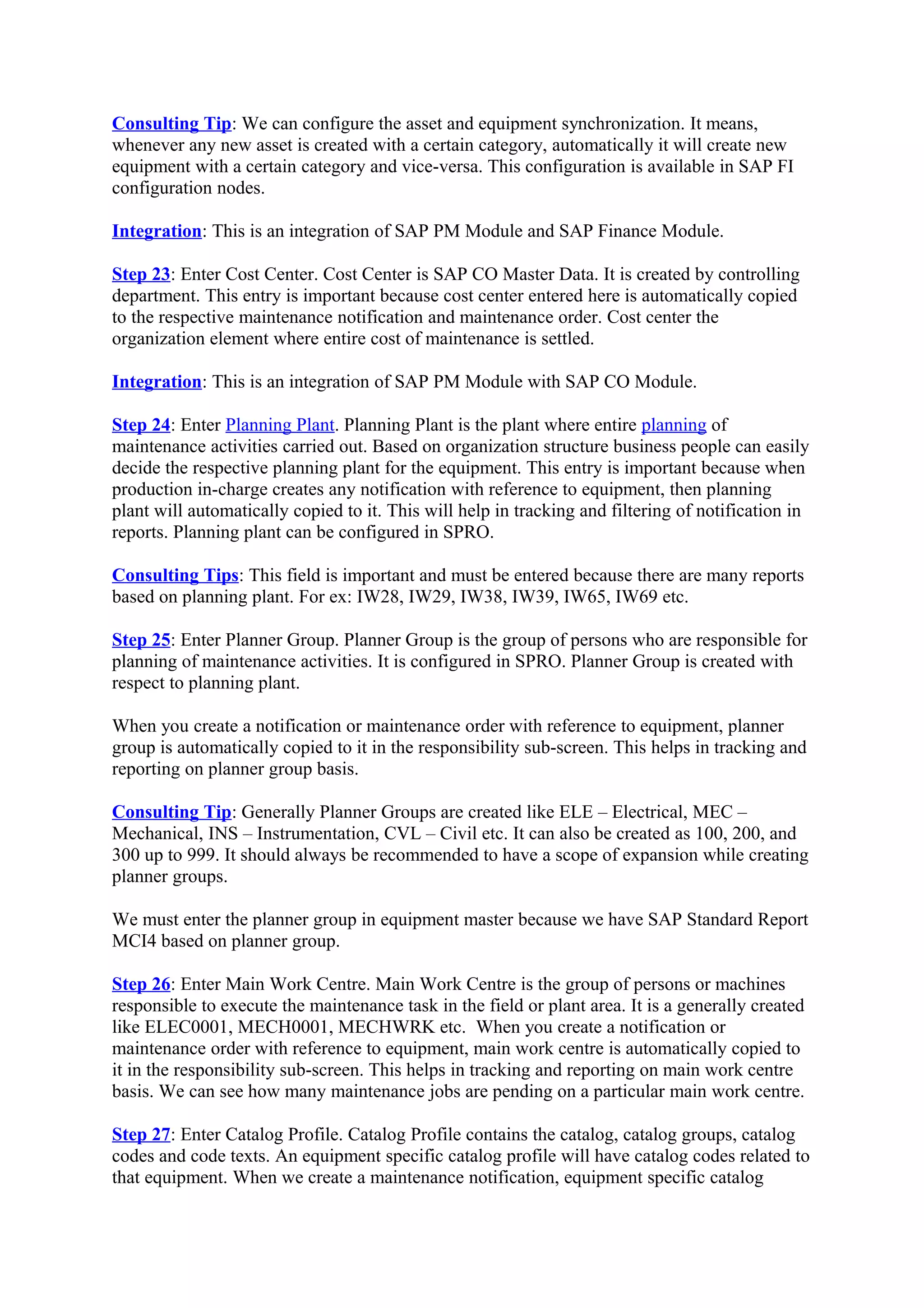 Consulting Tip: We can configure the asset and equipment synchronization. It means,
whenever any new asset is created with a certain category, automatically it will create new
equipment with a certain category and vice-versa. This configuration is available in SAP FI
configuration nodes.
Integration: This is an integration of SAP PM Module and SAP Finance Module.
Step 23: Enter Cost Center. Cost Center is SAP CO Master Data. It is created by controlling
department. This entry is important because cost center entered here is automatically copied
to the respective maintenance notification and maintenance order. Cost center the
organization element where entire cost of maintenance is settled.
Integration: This is an integration of SAP PM Module with SAP CO Module.
Step 24: Enter Planning Plant. Planning Plant is the plant where entire planning of
maintenance activities carried out. Based on organization structure business people can easily
decide the respective planning plant for the equipment. This entry is important because when
production in-charge creates any notification with reference to equipment, then planning
plant will automatically copied to it. This will help in tracking and filtering of notification in
reports. Planning plant can be configured in SPRO.
Consulting Tips: This field is important and must be entered because there are many reports
based on planning plant. For ex: IW28, IW29, IW38, IW39, IW65, IW69 etc.
Step 25: Enter Planner Group. Planner Group is the group of persons who are responsible for
planning of maintenance activities. It is configured in SPRO. Planner Group is created with
respect to planning plant.
When you create a notification or maintenance order with reference to equipment, planner
group is automatically copied to it in the responsibility sub-screen. This helps in tracking and
reporting on planner group basis.
Consulting Tip: Generally Planner Groups are created like ELE – Electrical, MEC –
Mechanical, INS – Instrumentation, CVL – Civil etc. It can also be created as 100, 200, and
300 up to 999. It should always be recommended to have a scope of expansion while creating
planner groups.
We must enter the planner group in equipment master because we have SAP Standard Report
MCI4 based on planner group.
Step 26: Enter Main Work Centre. Main Work Centre is the group of persons or machines
responsible to execute the maintenance task in the field or plant area. It is a generally created
like ELEC0001, MECH0001, MECHWRK etc. When you create a notification or
maintenance order with reference to equipment, main work centre is automatically copied to
it in the responsibility sub-screen. This helps in tracking and reporting on main work centre
basis. We can see how many maintenance jobs are pending on a particular main work centre.
Step 27: Enter Catalog Profile. Catalog Profile contains the catalog, catalog groups, catalog
codes and code texts. An equipment specific catalog profile will have catalog codes related to
that equipment. When we create a maintenance notification, equipment specific catalog
 