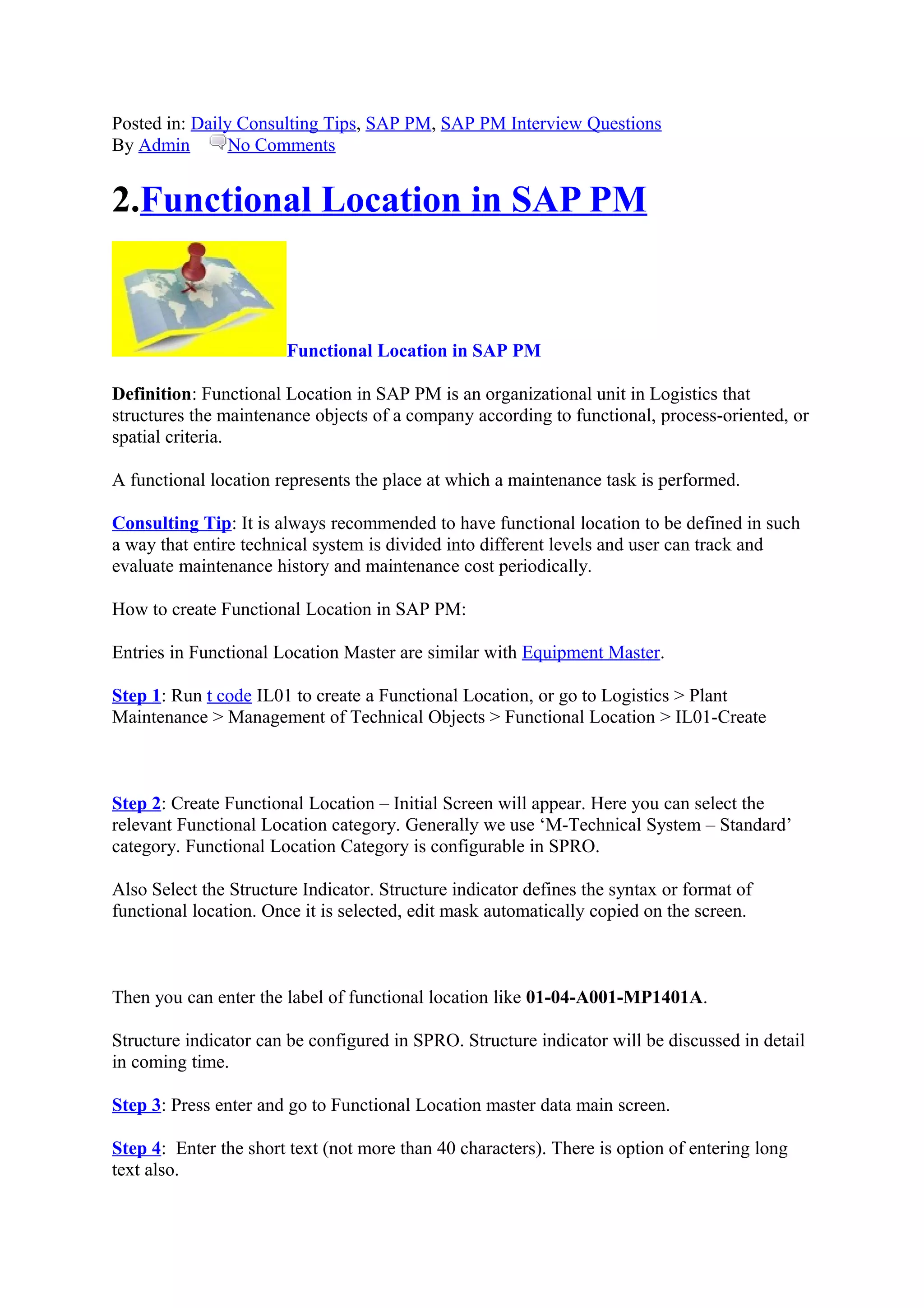 Posted in: Daily Consulting Tips, SAP PM, SAP PM Interview Questions
By Admin No Comments
2.Functional Location in SAP PM
Functional Location in SAP PM
Definition: Functional Location in SAP PM is an organizational unit in Logistics that
structures the maintenance objects of a company according to functional, process-oriented, or
spatial criteria.
A functional location represents the place at which a maintenance task is performed.
Consulting Tip: It is always recommended to have functional location to be defined in such
a way that entire technical system is divided into different levels and user can track and
evaluate maintenance history and maintenance cost periodically.
How to create Functional Location in SAP PM:
Entries in Functional Location Master are similar with Equipment Master.
Step 1: Run t code IL01 to create a Functional Location, or go to Logistics > Plant
Maintenance > Management of Technical Objects > Functional Location > IL01-Create
Step 2: Create Functional Location – Initial Screen will appear. Here you can select the
relevant Functional Location category. Generally we use ‘M-Technical System – Standard’
category. Functional Location Category is configurable in SPRO.
Also Select the Structure Indicator. Structure indicator defines the syntax or format of
functional location. Once it is selected, edit mask automatically copied on the screen.
Then you can enter the label of functional location like 01-04-A001-MP1401A.
Structure indicator can be configured in SPRO. Structure indicator will be discussed in detail
in coming time.
Step 3: Press enter and go to Functional Location master data main screen.
Step 4: Enter the short text (not more than 40 characters). There is option of entering long
text also.
 