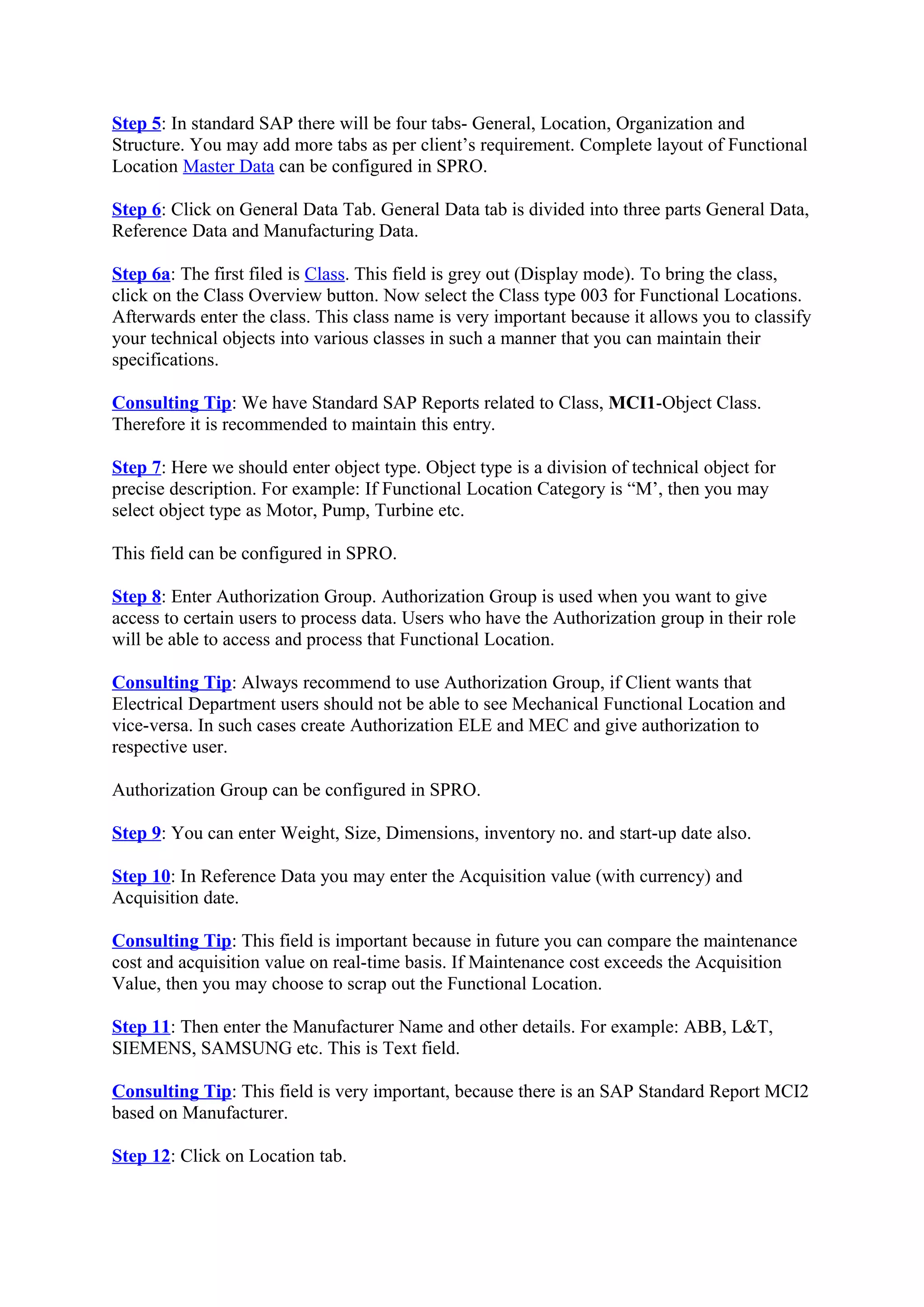 Step 5: In standard SAP there will be four tabs- General, Location, Organization and
Structure. You may add more tabs as per client’s requirement. Complete layout of Functional
Location Master Data can be configured in SPRO.
Step 6: Click on General Data Tab. General Data tab is divided into three parts General Data,
Reference Data and Manufacturing Data.
Step 6a: The first filed is Class. This field is grey out (Display mode). To bring the class,
click on the Class Overview button. Now select the Class type 003 for Functional Locations.
Afterwards enter the class. This class name is very important because it allows you to classify
your technical objects into various classes in such a manner that you can maintain their
specifications.
Consulting Tip: We have Standard SAP Reports related to Class, MCI1-Object Class.
Therefore it is recommended to maintain this entry.
Step 7: Here we should enter object type. Object type is a division of technical object for
precise description. For example: If Functional Location Category is “M’, then you may
select object type as Motor, Pump, Turbine etc.
This field can be configured in SPRO.
Step 8: Enter Authorization Group. Authorization Group is used when you want to give
access to certain users to process data. Users who have the Authorization group in their role
will be able to access and process that Functional Location.
Consulting Tip: Always recommend to use Authorization Group, if Client wants that
Electrical Department users should not be able to see Mechanical Functional Location and
vice-versa. In such cases create Authorization ELE and MEC and give authorization to
respective user.
Authorization Group can be configured in SPRO.
Step 9: You can enter Weight, Size, Dimensions, inventory no. and start-up date also.
Step 10: In Reference Data you may enter the Acquisition value (with currency) and
Acquisition date.
Consulting Tip: This field is important because in future you can compare the maintenance
cost and acquisition value on real-time basis. If Maintenance cost exceeds the Acquisition
Value, then you may choose to scrap out the Functional Location.
Step 11: Then enter the Manufacturer Name and other details. For example: ABB, L&T,
SIEMENS, SAMSUNG etc. This is Text field.
Consulting Tip: This field is very important, because there is an SAP Standard Report MCI2
based on Manufacturer.
Step 12: Click on Location tab.
 