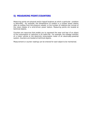 5) MEASURING POINT/COUNTERS
Measuring points are physical and/or logical locations at which a particular condition
is described - for example, the temperature of coolant in a nuclear power station
after an outflow from the pressure vessels, or the number of rotations per minute of
the rotary blades of a wind-driven power station. Measuring points are located at
technical objects.
Counters are resources that enable you to represent the wear and tear of an object
or the consumption or reduction in its useful life - for example, the mileage indicator
of a motor vehicle or the electricity consumption meter of an electrically-powered
system. Counters are located at technical objects.
Measurement or counter readings can be entered for each object to be maintained.
 