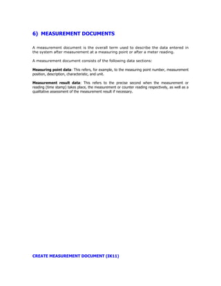 6) MEASUREMENT DOCUMENTS
A measurement document is the overall term used to describe the data entered in
the system after measurement at a measuring point or after a meter reading.
A measurement document consists of the following data sections:
Measuring point data: This refers, for example, to the measuring point number, measurement
position, description, characteristic, and unit.
Measurement result data: This refers to the precise second when the measurement or
reading (time stamp) takes place, the measurement or counter reading respectively, as well as a
qualitative assessment of the measurement result if necessary.
CREATE MEASUREMENT DOCUMENT (IK11)
 