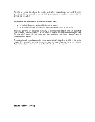 Permits are used to adhere to health and safety regulations, and control order
processing. It can be used to ensure that special approval has been obtained before
orders are executed.
Permits can be used in plant maintenance in two ways:
As technical permits assigned to technical objects
As process-oriented permits with automatic assignment to the order
Technical permits are assigned manually to the technical object and not classified
(for example, welding permit). If an order is created for the technical object, the
permits are copied to the order and can influence the order release with a
corresponding setting.
Process-oriented permits are determined automatically based on a field in the order
header (for example, planned costs) and can likewise influence the order release.
Automatic determination is based on the classification of the permit.
Create Permit (IPMD)
 