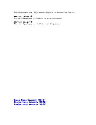 The following warranty categories are available in the standard SAP System:
Warranty category I
This warranty category is available if you are the warrantee.
Warranty category O
This warranty category is available if you are the guarantor.
Create Master Warranty (BGM1)
Change Master Warranty (BGM2)
Display Master Warranty (BGM3)
 