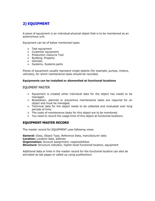 2) EQUIPMENT
A piece of equipment is an individual physical object that is to be maintained as an
autonomous unit.
Equipment can be of below mentioned types
Test equipment
Customer equipment
Production resource Tool
Building, Property
Vehicles
Systems, Systems parts
Pieces of equipment usually represent single objects (for example, pumps, motors,
vehicles), for which maintenance tasks should be recorded.
Equipments can be installed or dismantled at functional locations
EQUIMENT MASTER
Equipment is created when individual data for the object has needs to be
managed.
Breakdown, planned or preventive maintenance tasks are required for an
object and must be managed.
Technical data for the object needs to be collected and evaluated over long
periods of time.
The costs of maintenance tasks for this object are to be monitored.
You need to record the usage time of this object at functional locations.
EQUIPMENT MASTER RECORD
The master record for EQUIPMENT uses following views
General: Class, Object Type, Reference Data, manufacturer data
Location: Location data, address
Organization: Account assignment, responsibilities
Structure: Structure indicator, higher-level functional location, equipment
Additional data or links in the master record for the functional location can also be
activated as tab pages or called up using pushbuttons
 