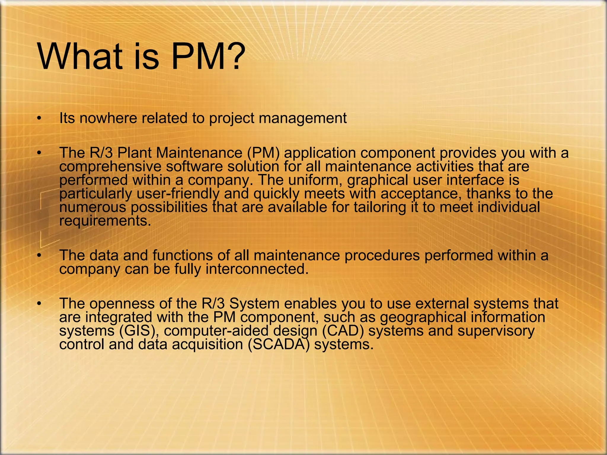 What is PM? Its nowhere related to project management The R/3 Plant Maintenance (PM) application component provides you with a comprehensive software solution for all maintenance activities that are performed within a company. The uniform, graphical user interface is particularly user-friendly and quickly meets with acceptance, thanks to the numerous possibilities that are available for tailoring it to meet individual requirements.  The data and functions of all maintenance procedures performed within a company can be fully interconnected.  The openness of the R/3 System enables you to use external systems that are integrated with the PM component, such as geographical information systems (GIS), computer-aided design (CAD) systems and supervisory control and data acquisition (SCADA) systems. 