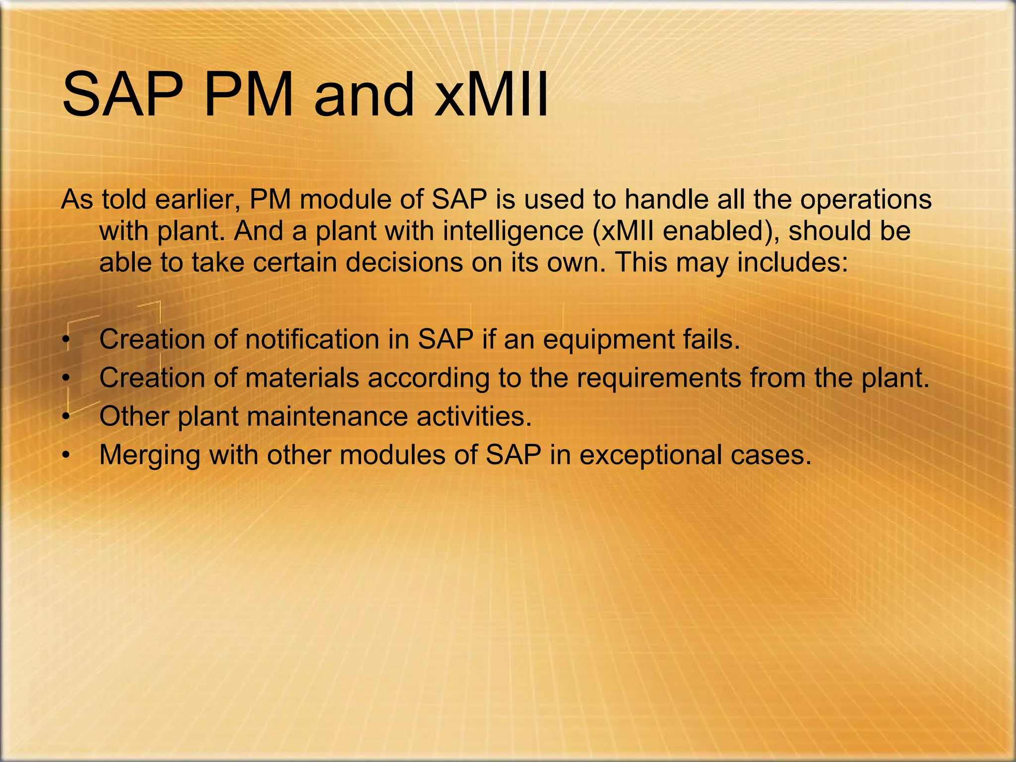 SAP PM and xMII As told earlier, PM module of SAP is used to handle all the operations with plant. And a plant with intelligence (xMII enabled), should be able to take certain decisions on its own. This may includes: Creation of notification in SAP if an equipment fails. Creation of materials according to the requirements from the plant. Other plant maintenance activities. Merging with other modules of SAP in exceptional cases. 