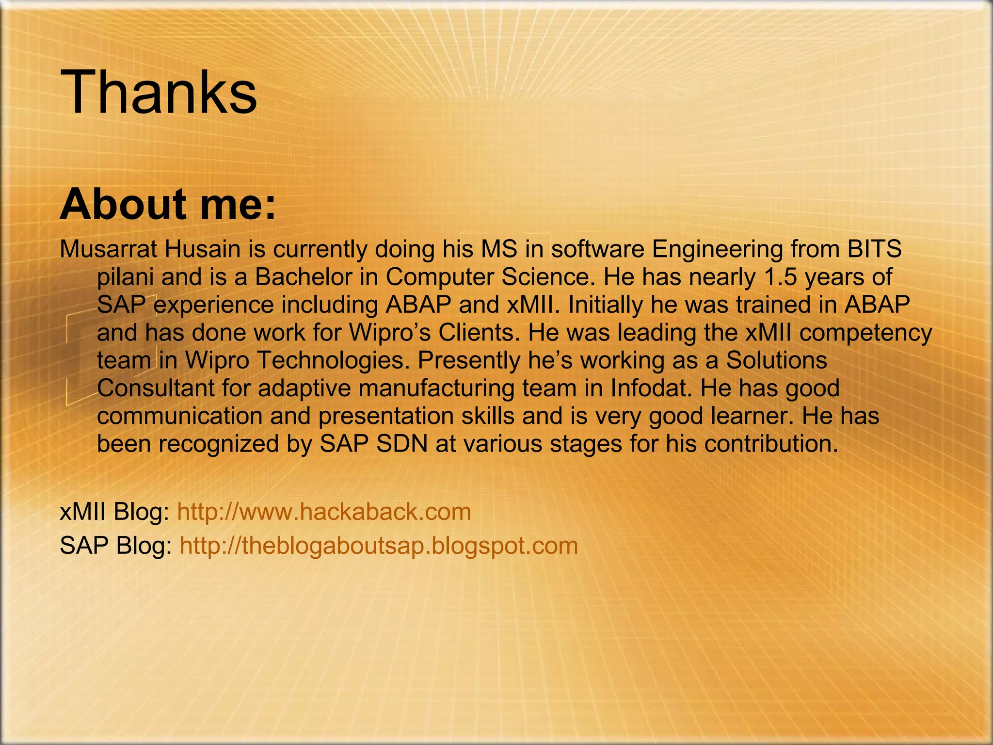 Thanks About me: Musarrat Husain is currently doing his MS in software Engineering from BITS pilani and is a Bachelor in Computer Science. He has nearly 1.5 years of SAP experience including ABAP and xMII. Initially he was trained in ABAP and has done work for Wipro’s Clients. He was leading the xMII competency team in Wipro Technologies. Presently he’s working as a Solutions Consultant for adaptive manufacturing team in Infodat. He has good communication and presentation skills and is very good learner. He has been recognized by SAP SDN at various stages for his contribution.  xMII Blog:  http://www.hackaback.com SAP Blog:  http://theblogaboutsap.blogspot.com 