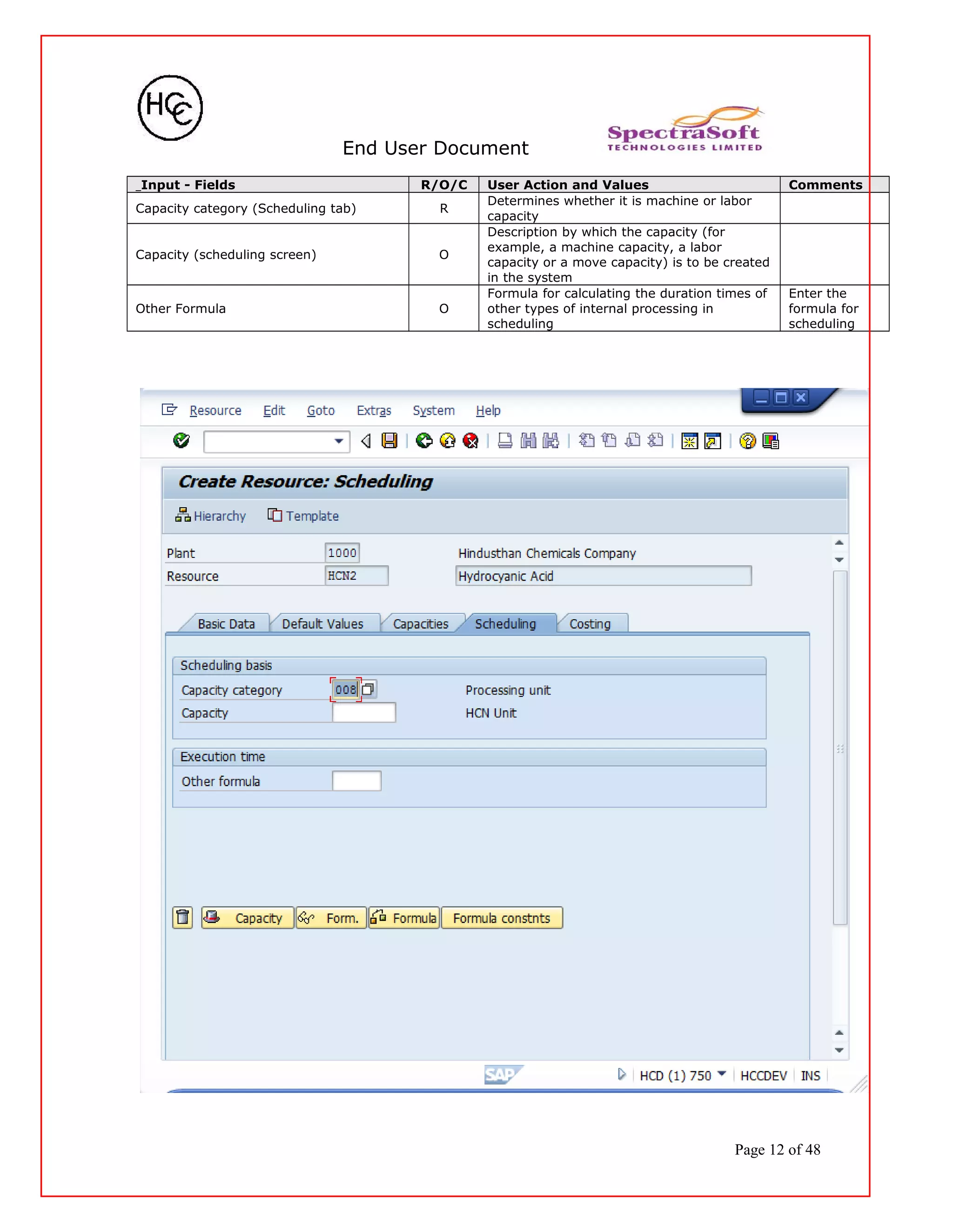 End User Document
Input - Fields R/O/C User Action and Values Comments
Capacity category (Scheduling tab) R
Determines whether it is machine or labor
capacity
Capacity (scheduling screen) O
Description by which the capacity (for
example, a machine capacity, a labor
capacity or a move capacity) is to be created
in the system
Other Formula O
Formula for calculating the duration times of
other types of internal processing in
scheduling
Enter the
formula for
scheduling
Page 12 of 48
 
