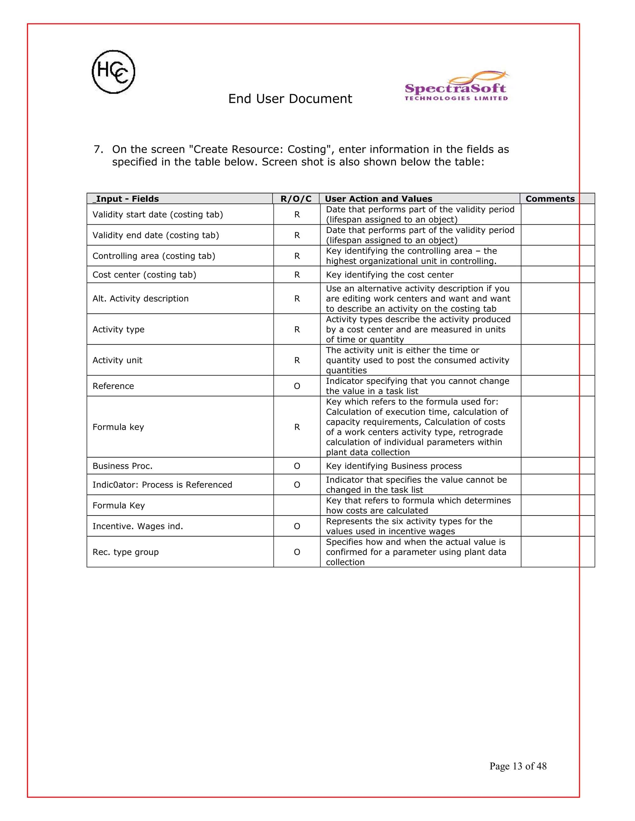 End User Document
7. On the screen "Create Resource: Costing", enter information in the fields as
specified in the table below. Screen shot is also shown below the table:
Input - Fields R/O/C User Action and Values Comments
Validity start date (costing tab) R
Date that performs part of the validity period
(lifespan assigned to an object)
Validity end date (costing tab) R
Date that performs part of the validity period
(lifespan assigned to an object)
Controlling area (costing tab) R
Key identifying the controlling area – the
highest organizational unit in controlling.
Cost center (costing tab) R Key identifying the cost center
Alt. Activity description R
Use an alternative activity description if you
are editing work centers and want and want
to describe an activity on the costing tab
Activity type R
Activity types describe the activity produced
by a cost center and are measured in units
of time or quantity
Activity unit R
The activity unit is either the time or
quantity used to post the consumed activity
quantities
Reference O
Indicator specifying that you cannot change
the value in a task list
Formula key R
Key which refers to the formula used for:
Calculation of execution time, calculation of
capacity requirements, Calculation of costs
of a work centers activity type, retrograde
calculation of individual parameters within
plant data collection
Business Proc. O Key identifying Business process
Indic0ator: Process is Referenced O
Indicator that specifies the value cannot be
changed in the task list
Formula Key
Key that refers to formula which determines
how costs are calculated
Incentive. Wages ind. O
Represents the six activity types for the
values used in incentive wages
Rec. type group O
Specifies how and when the actual value is
confirmed for a parameter using plant data
collection
Page 13 of 48
 