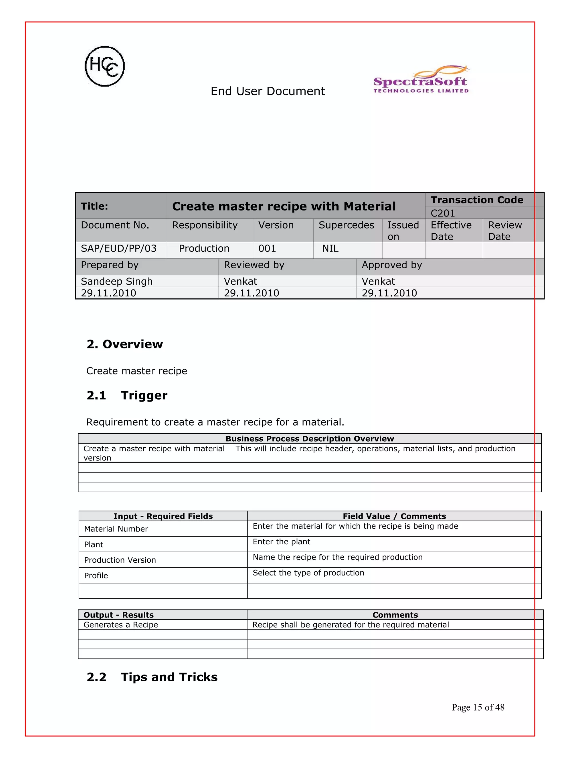 End User Document
Title: Create master recipe with Material
Transaction Code
C201
Document No. Responsibility Version Supercedes Issued
on
Effective
Date
Review
Date
SAP/EUD/PP/03 Production 001 NIL
Prepared by Reviewed by Approved by
Sandeep Singh Venkat Venkat
29.11.2010 29.11.2010 29.11.2010
2. Overview
Create master recipe
2.1 Trigger
Requirement to create a master recipe for a material.
Business Process Description Overview
Create a master recipe with material This will include recipe header, operations, material lists, and production
version
Input - Required Fields Field Value / Comments
Material Number Enter the material for which the recipe is being made
Plant Enter the plant
Production Version Name the recipe for the required production
Profile Select the type of production
Output - Results Comments
Generates a Recipe Recipe shall be generated for the required material
2.2 Tips and Tricks
Page 15 of 48
 