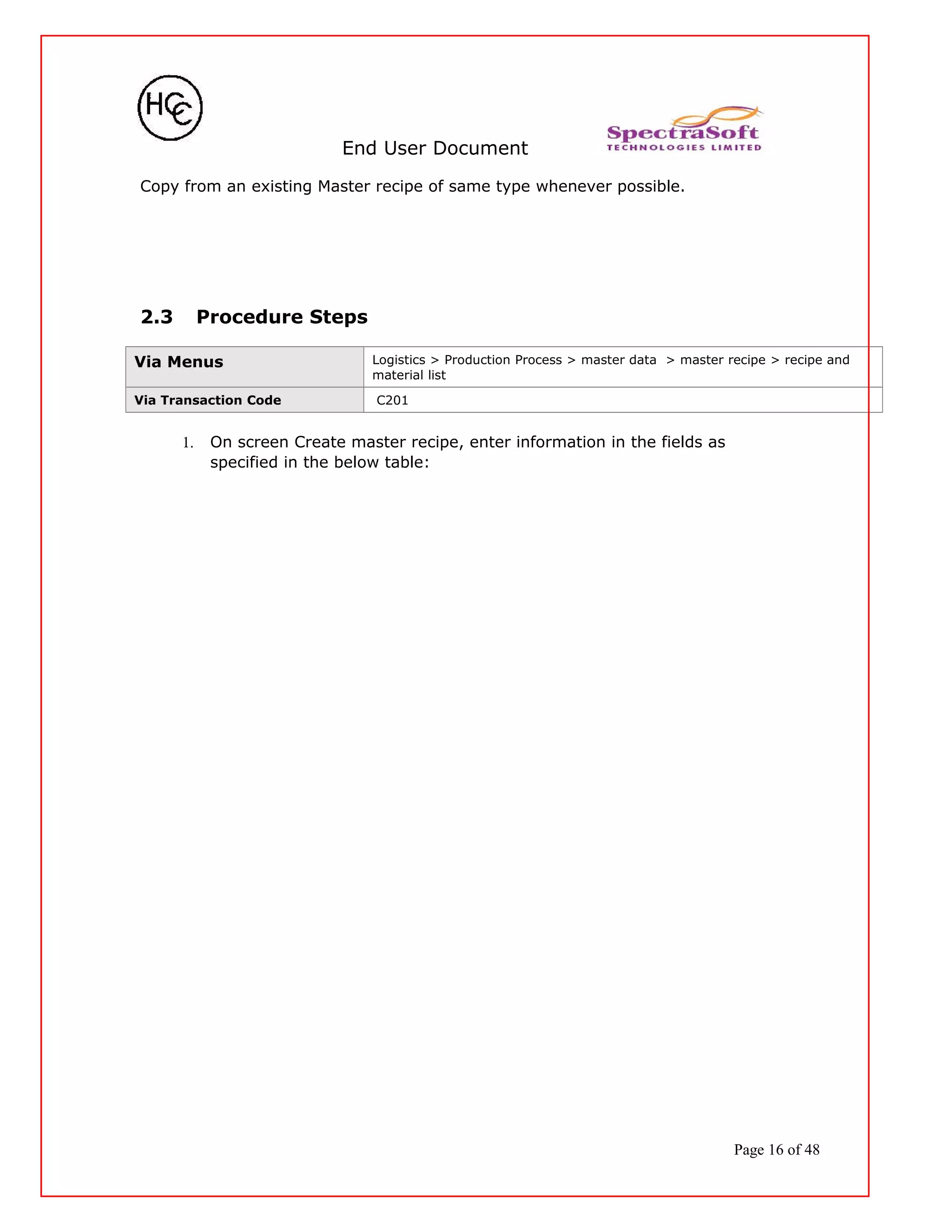End User Document
Copy from an existing Master recipe of same type whenever possible.
2.3 Procedure Steps
Via Menus Logistics > Production Process > master data > master recipe > recipe and
material list
Via Transaction Code C201
1. On screen Create master recipe, enter information in the fields as
specified in the below table:
Page 16 of 48
 