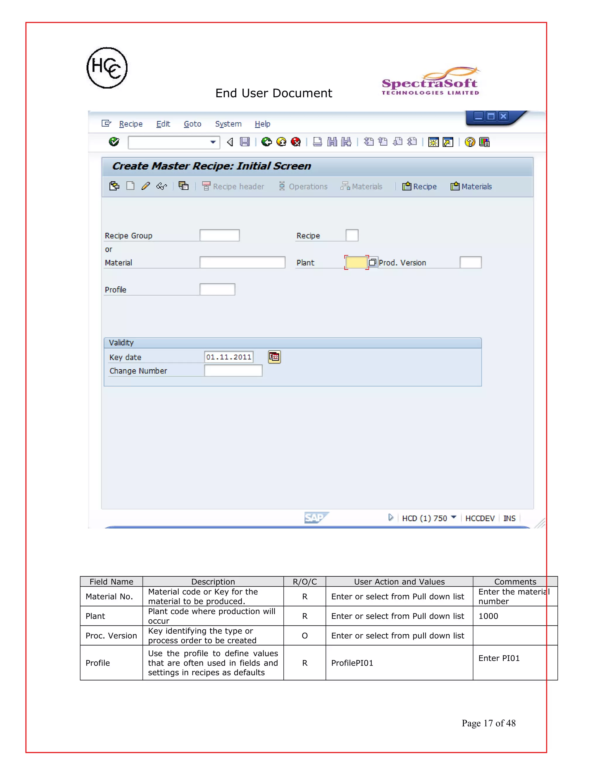 End User Document
Field Name Description R/O/C User Action and Values Comments
Material No.
Material code or Key for the
material to be produced.
R Enter or select from Pull down list
Enter the material
number
Plant
Plant code where production will
occur
R Enter or select from Pull down list 1000
Proc. Version
Key identifying the type or
process order to be created
O Enter or select from pull down list
Profile
Use the profile to define values
that are often used in fields and
settings in recipes as defaults
R ProfilePI01
Enter PI01
Page 17 of 48
 