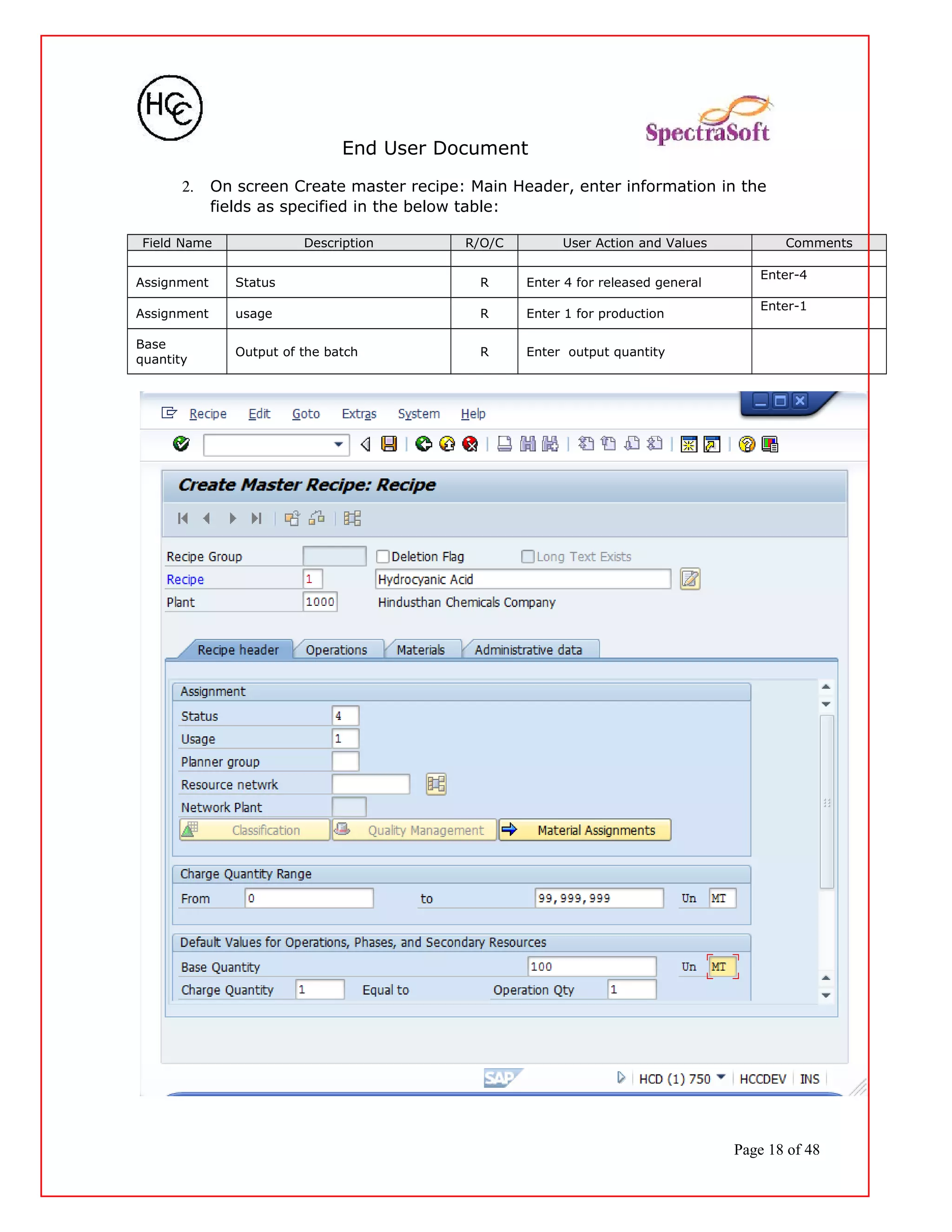End User Document
2. On screen Create master recipe: Main Header, enter information in the
fields as specified in the below table:
Field Name Description R/O/C User Action and Values Comments
Assignment Status R Enter 4 for released general
Enter-4
Assignment usage R Enter 1 for production
Enter-1
Base
quantity
Output of the batch R Enter output quantity
Page 18 of 48
 
