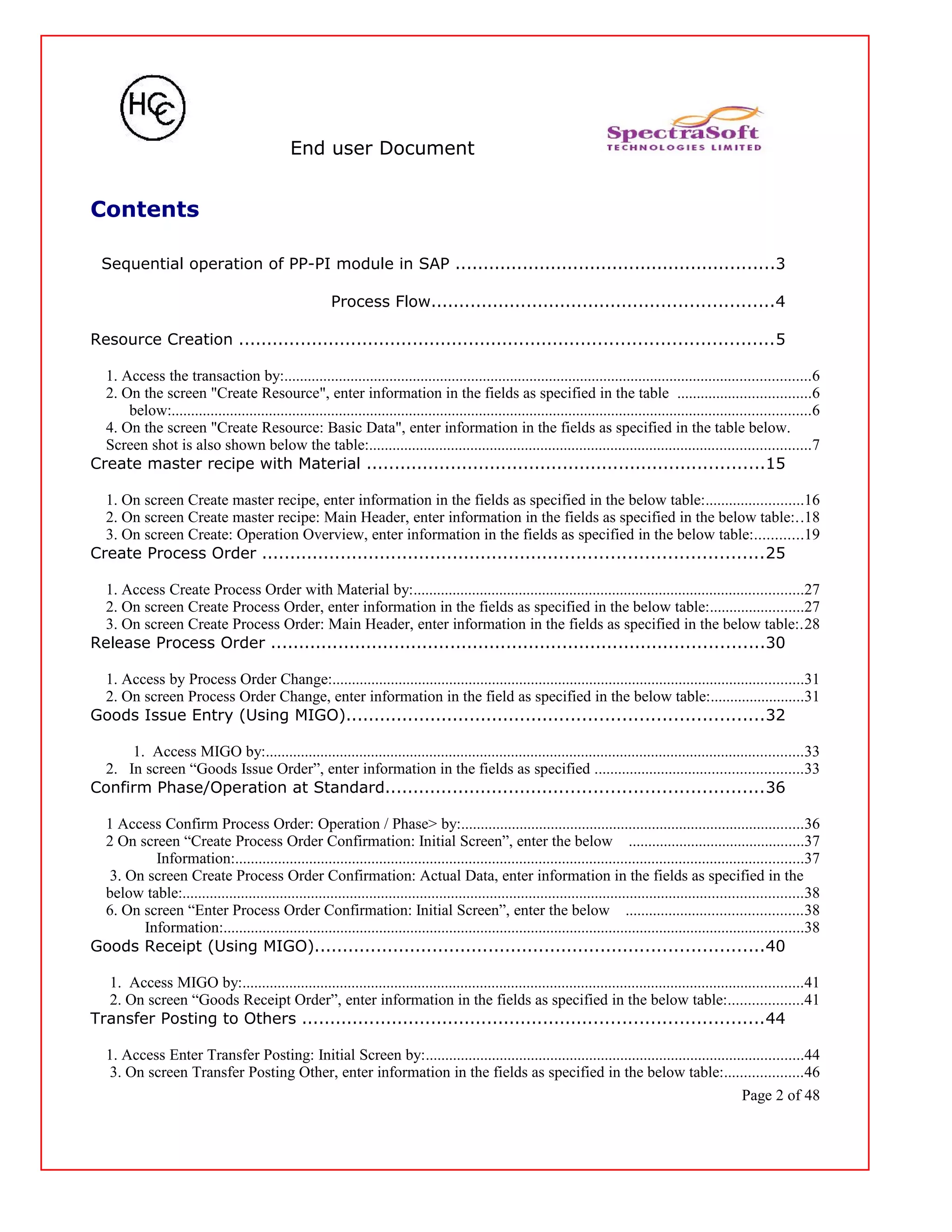 End user Document
Contents
Sequential operation of PP-PI module in SAP .........................................................3
Process Flow.............................................................4
Resource Creation ...............................................................................................5
1. Access the transaction by:.......................................................................................................................................6
2. On the screen "Create Resource", enter information in the fields as specified in the table ..................................6
below:....................................................................................................................................................................6
4. On the screen "Create Resource: Basic Data", enter information in the fields as specified in the table below.
Screen shot is also shown below the table:.................................................................................................................7
Create master recipe with Material .......................................................................15
1. On screen Create master recipe, enter information in the fields as specified in the below table:.........................16
2. On screen Create master recipe: Main Header, enter information in the fields as specified in the below table:..18
3. On screen Create: Operation Overview, enter information in the fields as specified in the below table:............19
Create Process Order .........................................................................................25
1. Access Create Process Order with Material by:....................................................................................................27
2. On screen Create Process Order, enter information in the fields as specified in the below table:........................27
3. On screen Create Process Order: Main Header, enter information in the fields as specified in the below table:.28
Release Process Order ........................................................................................30
1. Access by Process Order Change:.........................................................................................................................31
2. On screen Process Order Change, enter information in the field as specified in the below table:........................31
Goods Issue Entry (Using MIGO)..........................................................................32
1. Access MIGO by:..........................................................................................................................................33
2. In screen “Goods Issue Order”, enter information in the fields as specified .....................................................33
Confirm Phase/Operation at Standard...................................................................36
1 Access Confirm Process Order: Operation / Phase> by:........................................................................................36
2 On screen “Create Process Order Confirmation: Initial Screen”, enter the below .............................................37
Information:..................................................................................................................................................37
3. On screen Create Process Order Confirmation: Actual Data, enter information in the fields as specified in the
below table:...............................................................................................................................................................38
6. On screen “Enter Process Order Confirmation: Initial Screen”, enter the below .............................................38
Information:.....................................................................................................................................................38
Goods Receipt (Using MIGO)................................................................................40
1. Access MIGO by:................................................................................................................................................41
2. On screen “Goods Receipt Order”, enter information in the fields as specified in the below table:...................41
Transfer Posting to Others ..................................................................................44
1. Access Enter Transfer Posting: Initial Screen by:.................................................................................................44
3. On screen Transfer Posting Other, enter information in the fields as specified in the below table:....................46
Page 2 of 48
 