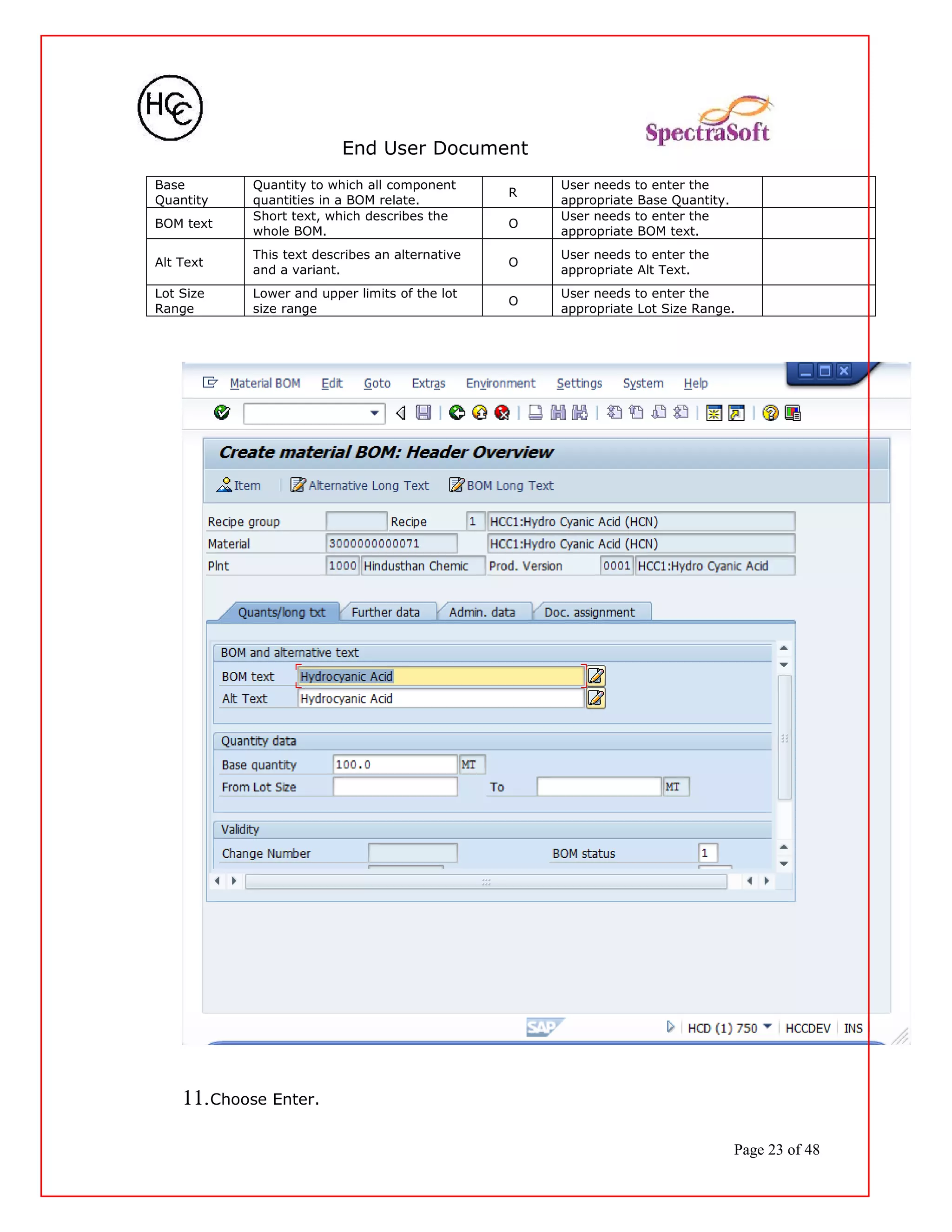 End User Document
Base
Quantity
Quantity to which all component
quantities in a BOM relate.
R
User needs to enter the
appropriate Base Quantity.
BOM text
Short text, which describes the
whole BOM.
O
User needs to enter the
appropriate BOM text.
Alt Text
This text describes an alternative
and a variant.
O
User needs to enter the
appropriate Alt Text.
Lot Size
Range
Lower and upper limits of the lot
size range
O
User needs to enter the
appropriate Lot Size Range.
11.Choose Enter.
Page 23 of 48
 