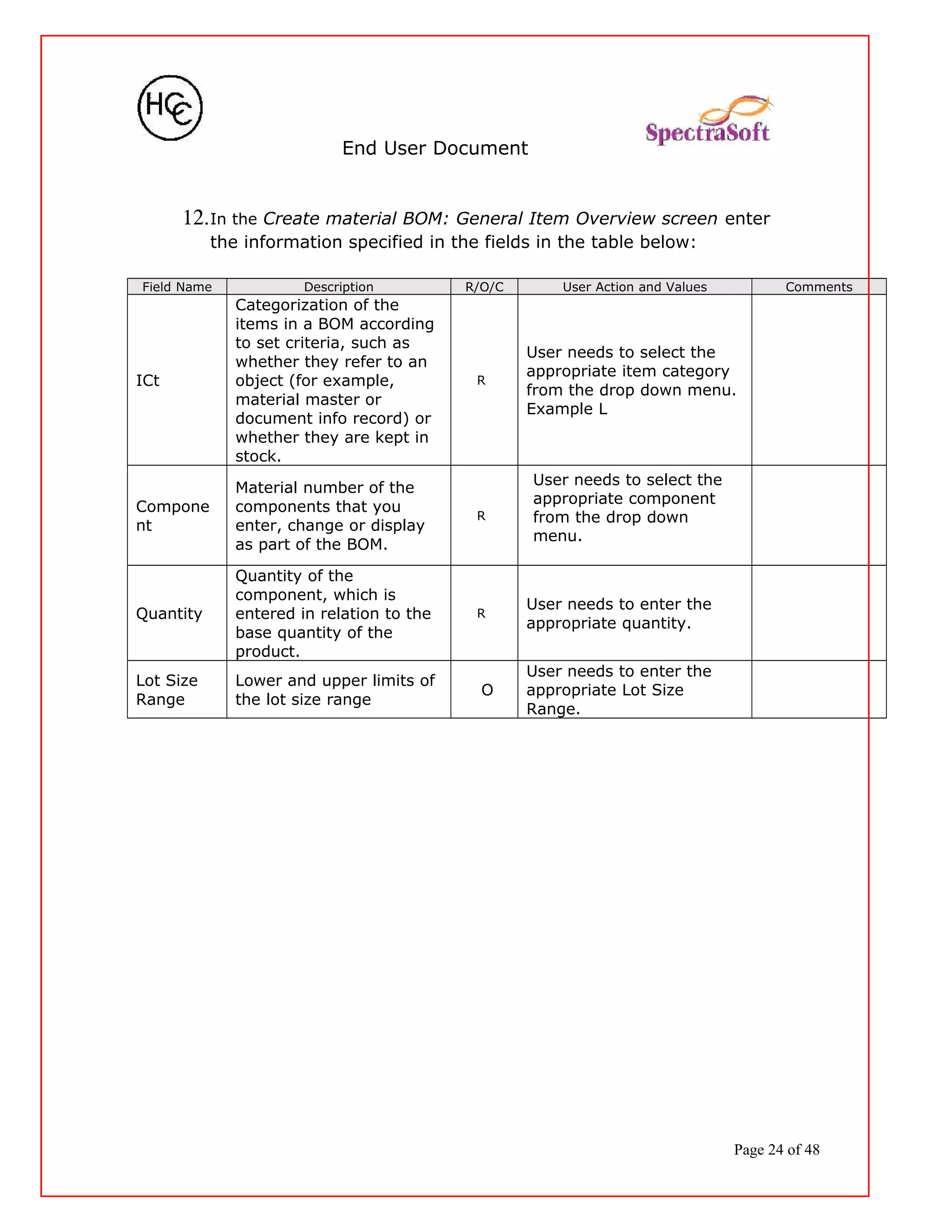 End User Document
12.In the Create material BOM: General Item Overview screen enter
the information specified in the fields in the table below:
Field Name Description R/O/C User Action and Values Comments
ICt
Categorization of the
items in a BOM according
to set criteria, such as
whether they refer to an
object (for example,
material master or
document info record) or
whether they are kept in
stock.
R
User needs to select the
appropriate item category
from the drop down menu.
Example L
Compone
nt
Material number of the
components that you
enter, change or display
as part of the BOM.
R
User needs to select the
appropriate component
from the drop down
menu.
Quantity
Quantity of the
component, which is
entered in relation to the
base quantity of the
product.
R
User needs to enter the
appropriate quantity.
Lot Size
Range
Lower and upper limits of
the lot size range
O
User needs to enter the
appropriate Lot Size
Range.
Page 24 of 48
 