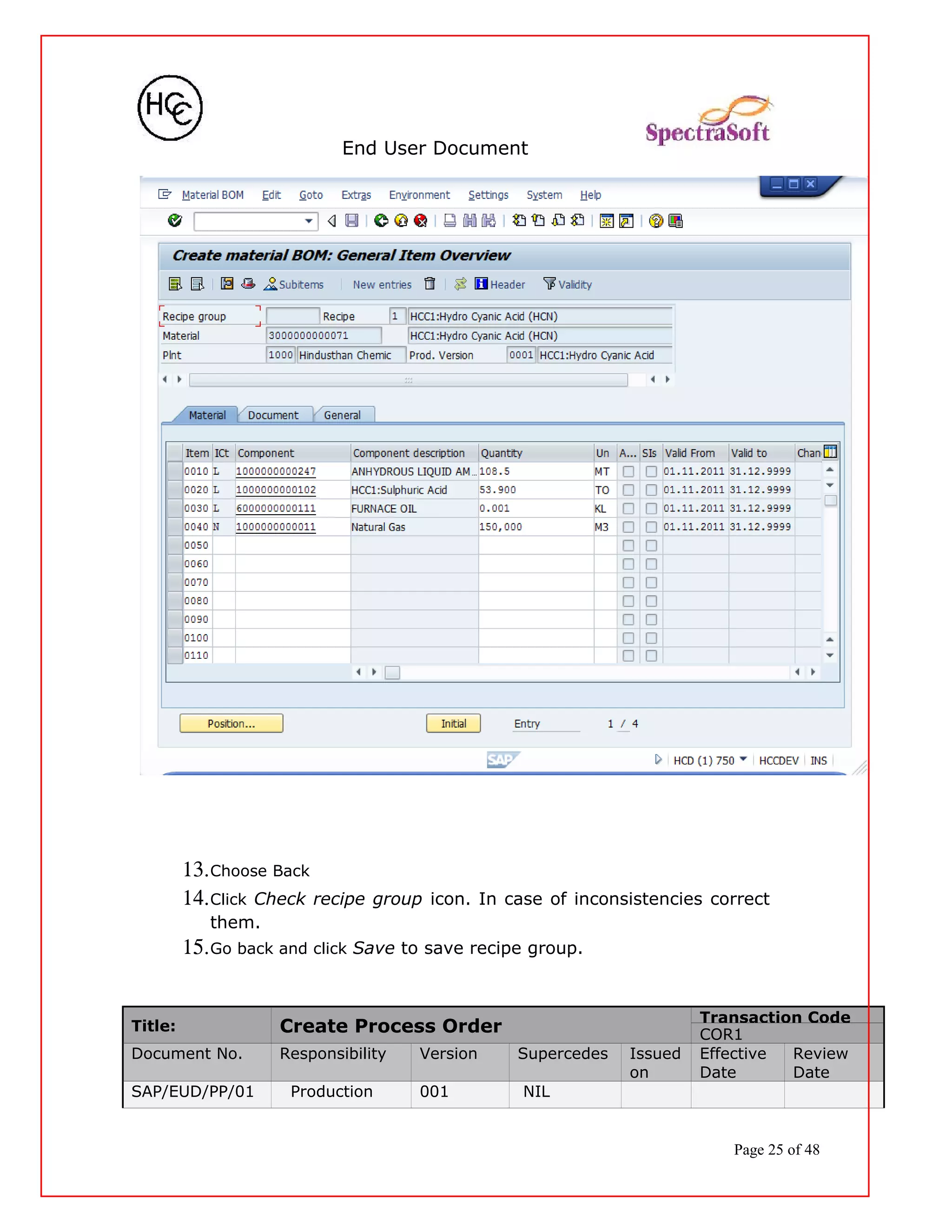 End User Document
13.Choose Back
14.Click Check recipe group icon. In case of inconsistencies correct
them.
15.Go back and click Save to save recipe group.
Title: Create Process Order
Transaction Code
COR1
Document No. Responsibility Version Supercedes Issued
on
Effective
Date
Review
Date
SAP/EUD/PP/01 Production 001 NIL
Page 25 of 48
 