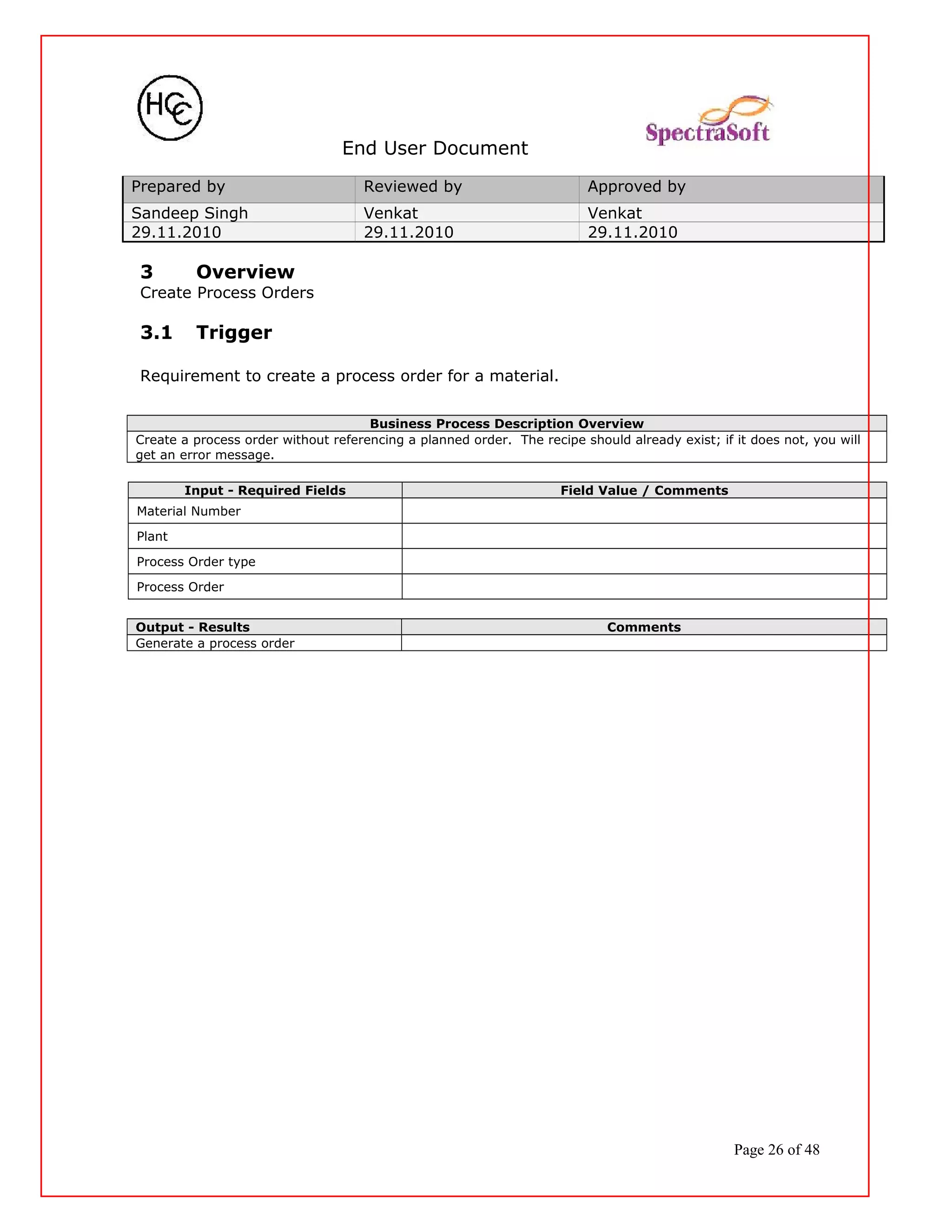 End User Document
Prepared by Reviewed by Approved by
Sandeep Singh Venkat Venkat
29.11.2010 29.11.2010 29.11.2010
3 Overview
Create Process Orders
3.1 Trigger
Requirement to create a process order for a material.
Business Process Description Overview
Create a process order without referencing a planned order. The recipe should already exist; if it does not, you will
get an error message.
Input - Required Fields Field Value / Comments
Material Number
Plant
Process Order type
Process Order
Output - Results Comments
Generate a process order
Page 26 of 48
 