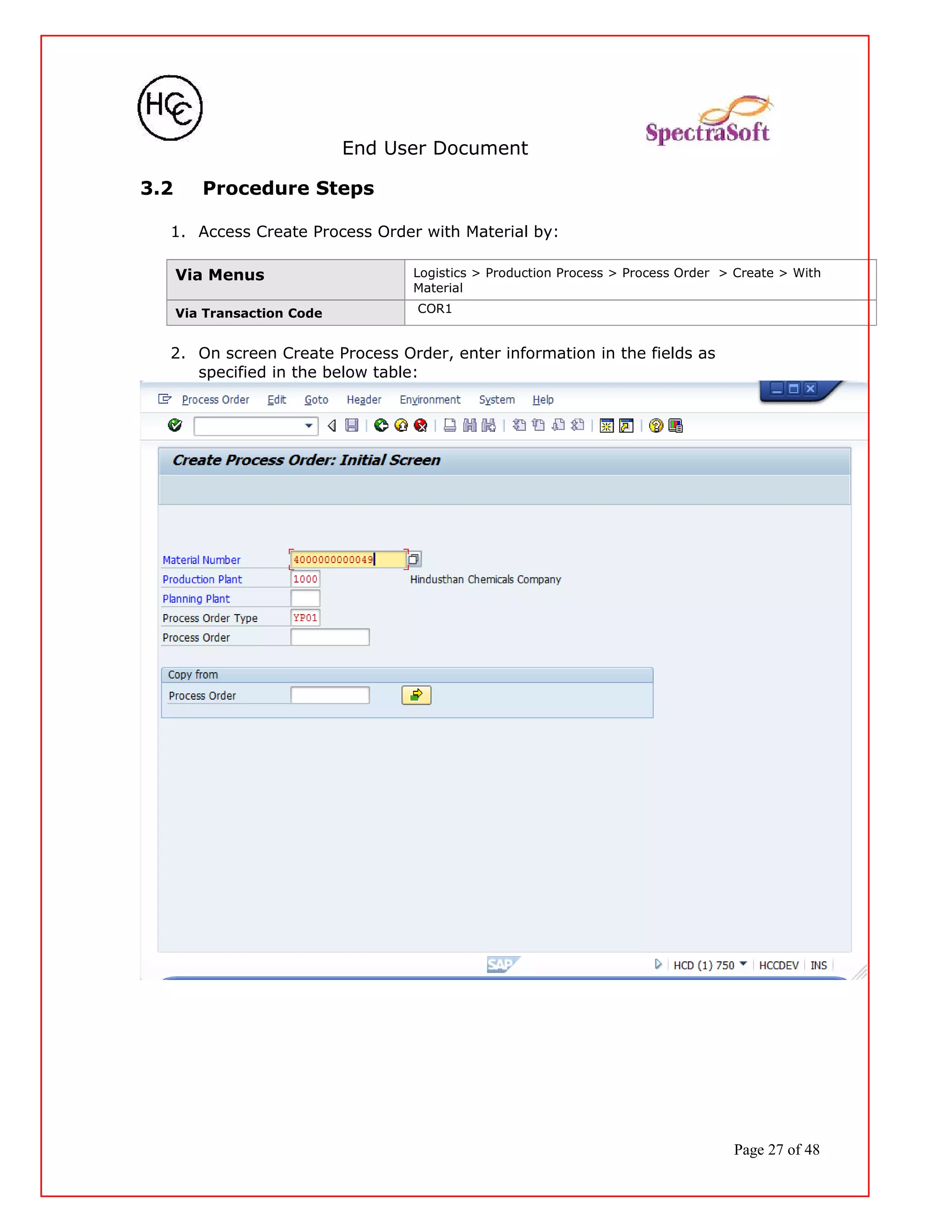 End User Document
3.2 Procedure Steps
1. Access Create Process Order with Material by:
Via Menus Logistics > Production Process > Process Order > Create > With
Material
Via Transaction Code COR1
2. On screen Create Process Order, enter information in the fields as
specified in the below table:
Page 27 of 48
 